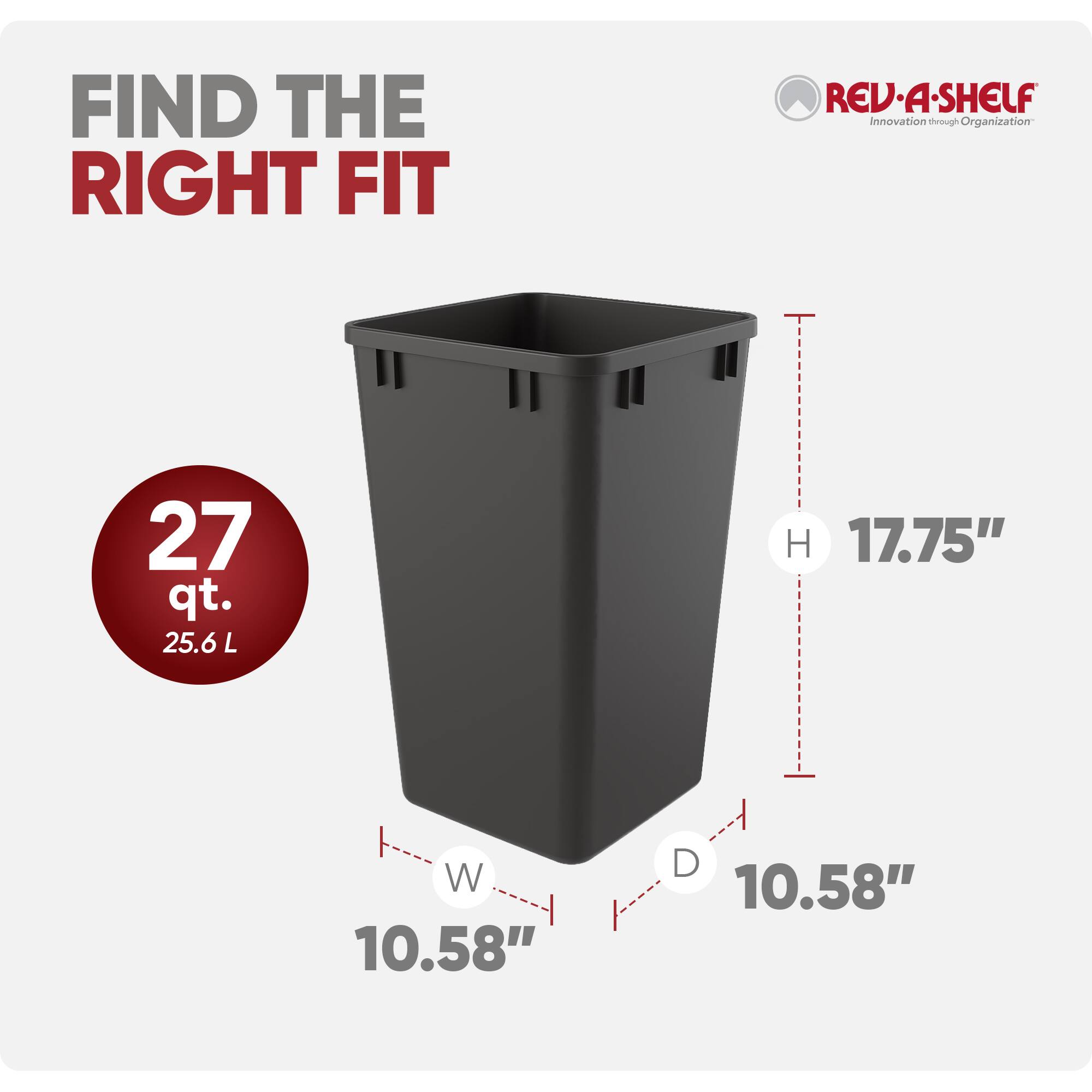 FIND THE RIGHT FIT

REV-A-SHELF  
Innovation through Organization

27 qt.  
25.6 L

H 17.75"  
W 10.58"  
D 10.58"