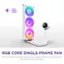 LOW - NOISE LEVEL - 32 dB RGB CORE SINGLE-FRAME FAN Vibrant lighting, strong airflow, and a cleaner, simpler install with only four screws and one cable.