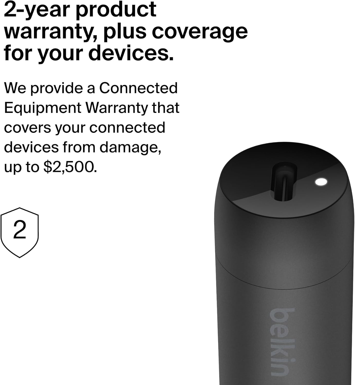 2-year product warranty, plus coverage for your devices.

We provide a Connected Equipment Warranty that covers your connected devices from damage, up to $2,500.