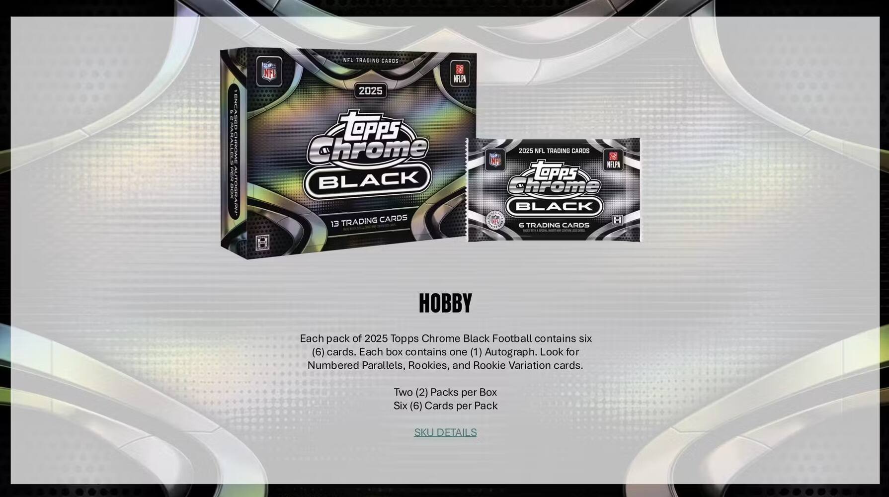 EPU D SED RALLELE CHROML EEVA BOX NFL TRADING CARDS NFL NELPA 2025 Topps Chrome BLACK TRADING CARDS 13 2025 NFL TRADING CARDS NF NELPA TOPPs cirone BLACK H G TRADING CARDS HOBBY

Each pack of 2025 Topps Chrome Black Football contains six (6) cards. Each box contains one (1) Autograph. Look for Numbered Parallels, Rookies, and Rookie Variation cards. Two (2) Packs per Box Six (6) Cards per Pack SKU DETAILS