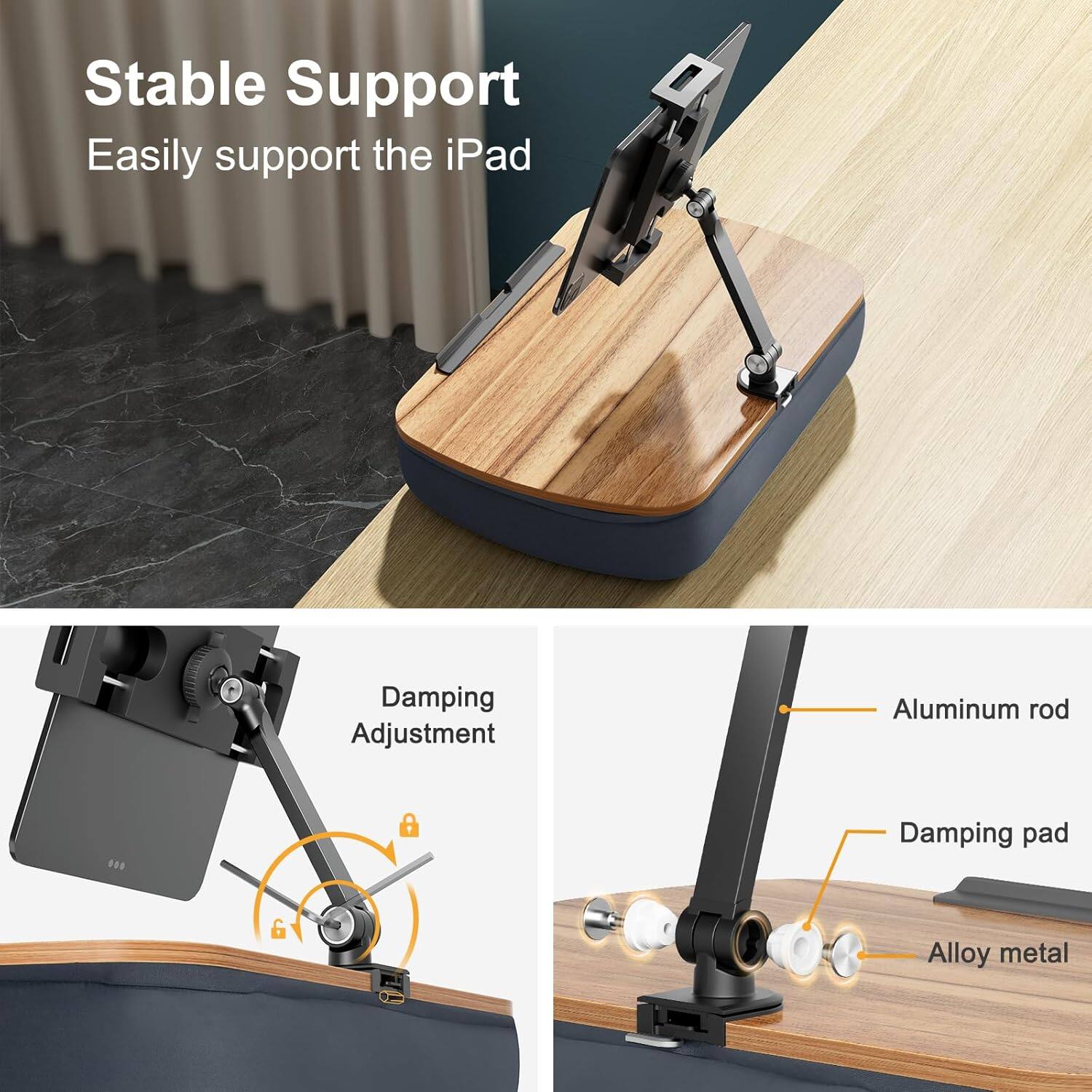 Stable Support  
Easily support the iPad  

Damping Adjustment  

Aluminum rod  
Damping pad  
Alloy metal