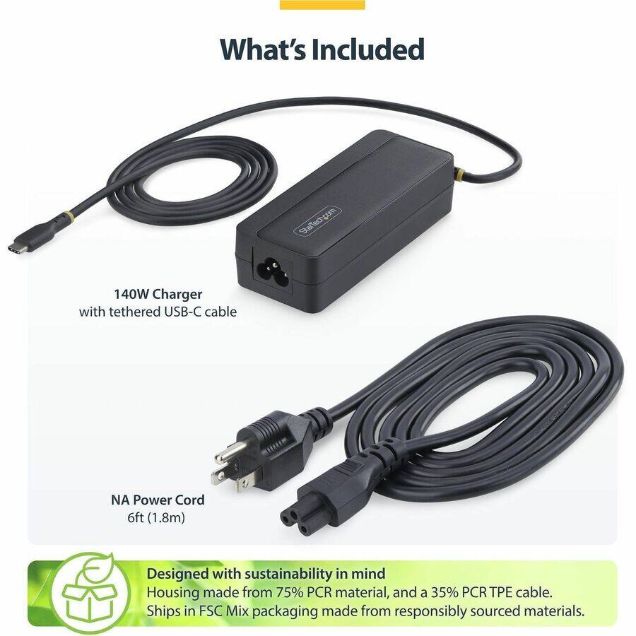 What's Included

StarTech.com

140W Charger with tethered USB-C cable

NA Power Cord 6ft (1.8m)

Designed with sustainability in mind
Housing made from 75% PCR material, and a 35% PCR TPE cable. Ships in FSC Mix packaging made from responsibly sourced materials.