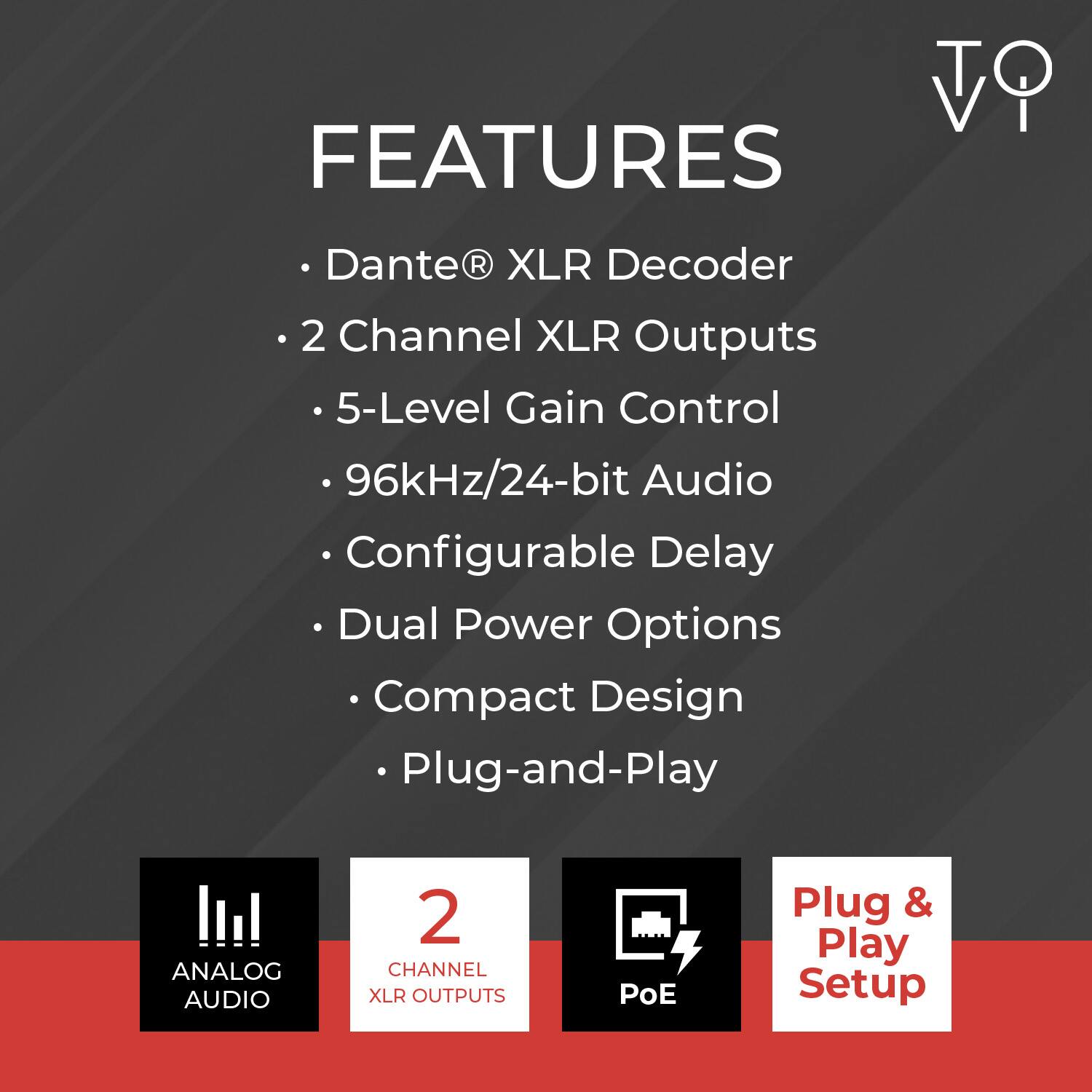 FEATURES

- Dante® XLR Decoder
- 2 Channel XLR Outputs
- 5-Level Gain Control
- 96kHz/24-bit Audio
- Configurable Delay
- Dual Power Options
- Compact Design
- Plug-and-Play

ANALOG AUDIO
2 CHANNEL XLR OUTPUTS
PoE
Plug & Play Setup