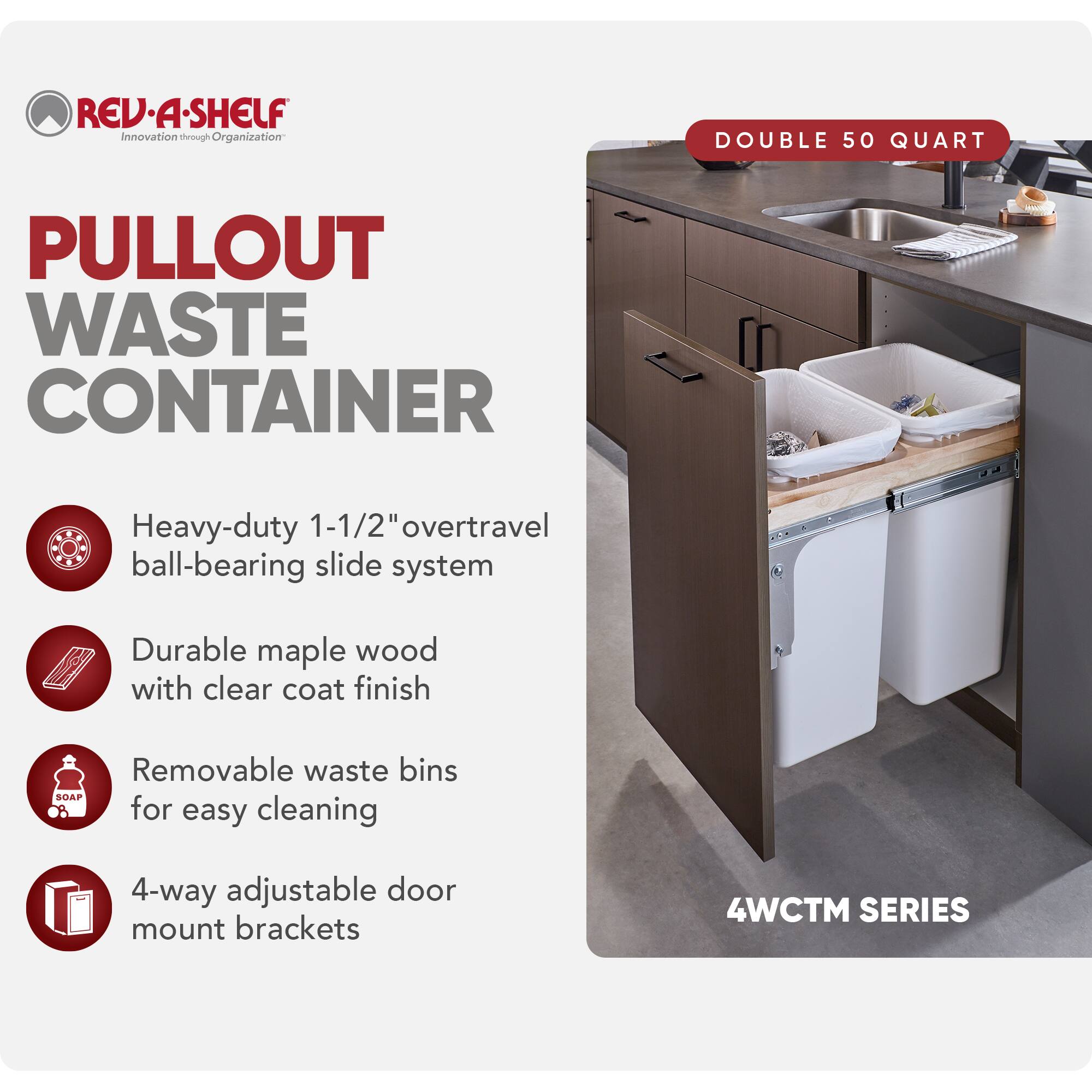 REV-A-SHELF Innovation through Organization

PULLOUT WASTE CONTAINER

- Heavy-duty 1-1/2" overtravel ball-bearing slide system
- Durable maple wood with clear coat finish
- Removable waste bins for easy cleaning
- 4-way adjustable door mount brackets

DOUBLE 50 QUART

4WCTM SERIES