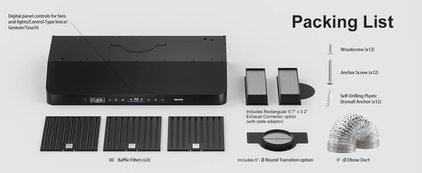 Digital panel controls for fans and lights (Control Type: Voice/Gesture/Touch)

Packing List:
- Woodscrew (x12)
- Anchor Screw (x12)
- OL F2 SRAND Self-Drilling Plastic Drywall Anchor (x12)
- Rectangular 9.7" x 3.2" Exhaust Connector option (with plate adaptor)
- 36" Baffle Filters (x3)
- 6"-0 Round Transition option
- 6"-0 Elbow Duct