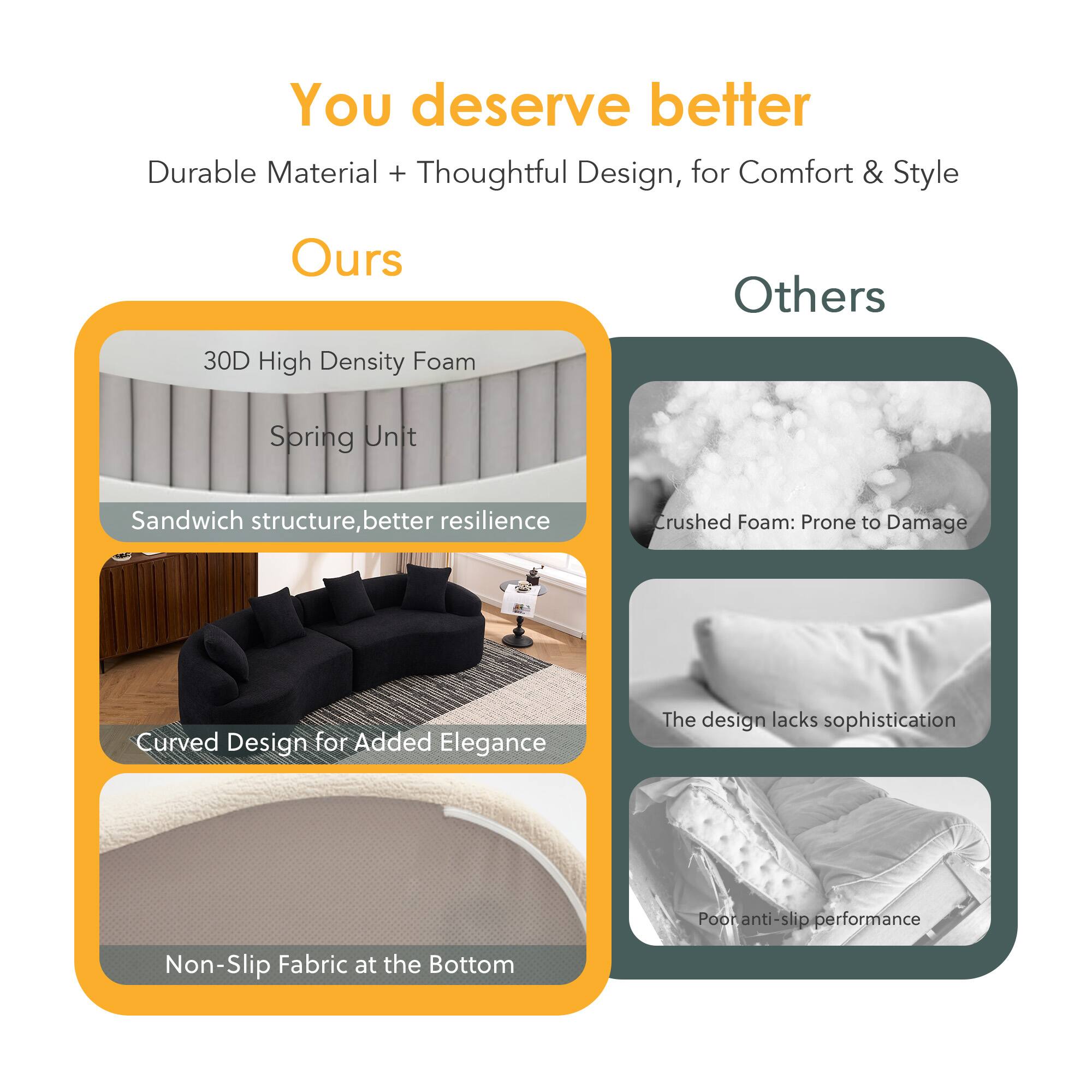You deserve better

Durable Material + Thoughtful Design, for Comfort & Style

**Ours**
- 30D High Density Foam Spring Unit
- Sandwich structure, better resilience
- Curved Design for Added Elegance
- Non-Slip Fabric at the Bottom

**Others**
- Crushed Foam: Prone to Damage
- The design lacks sophistication
- Poor anti-slip performance