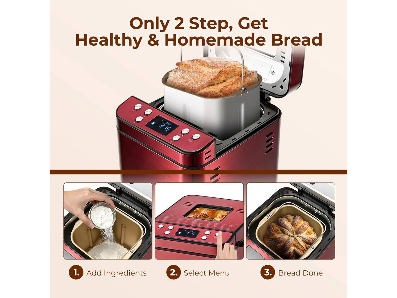 Only 2 Step, Get Healthy & Homemade Bread

1. Add Ingredients
2. Select Menu
3. Bread Done