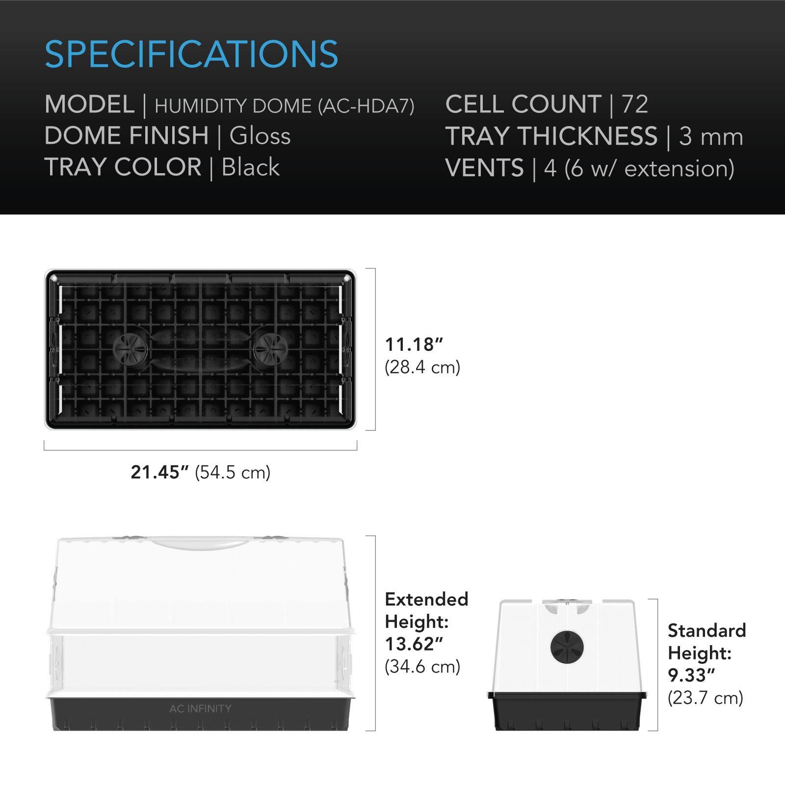 SPECIFICATIONS  
MODEL | HUMIDITY DOME (AC-HDA7)  
CELL COUNT | 72  
DOME FINISH | Gloss  
TRAY COLOR | Black  
TRAY THICKNESS | 3 mm  
VENTS | 4 (6 w/ extension)  

11.18" (28.4 cm)  
21.45" (54.5 cm)  

Extended Height: 13.62" (34.6 cm)  
Standard Height: 9.33" (23.7 cm)