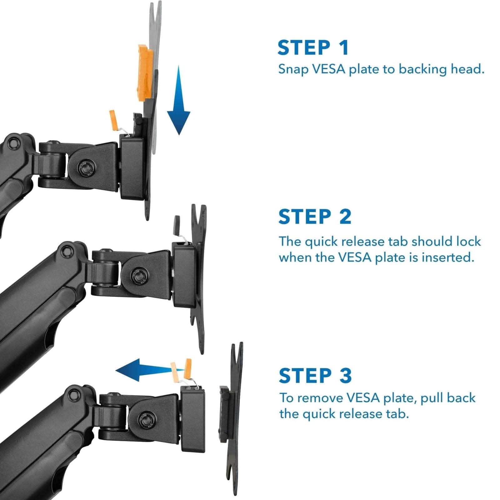 STEP 1 Snap VESA plate to backing head.  
STEP 2 The quick release tab should lock when the VESA plate is inserted.  
STEP 3 To remove VESA plate, pull back the quick release tab.