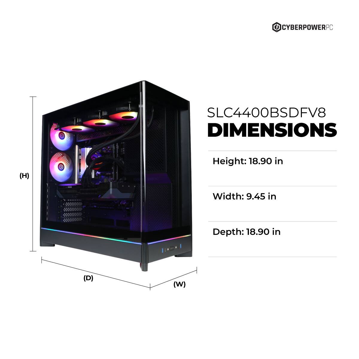 CYBERPOWERPC SLC4400BSDFV8 DIMENSIONS  
Height: 18.90 in  
Width: 9.45 in  
Depth: 18.90 in