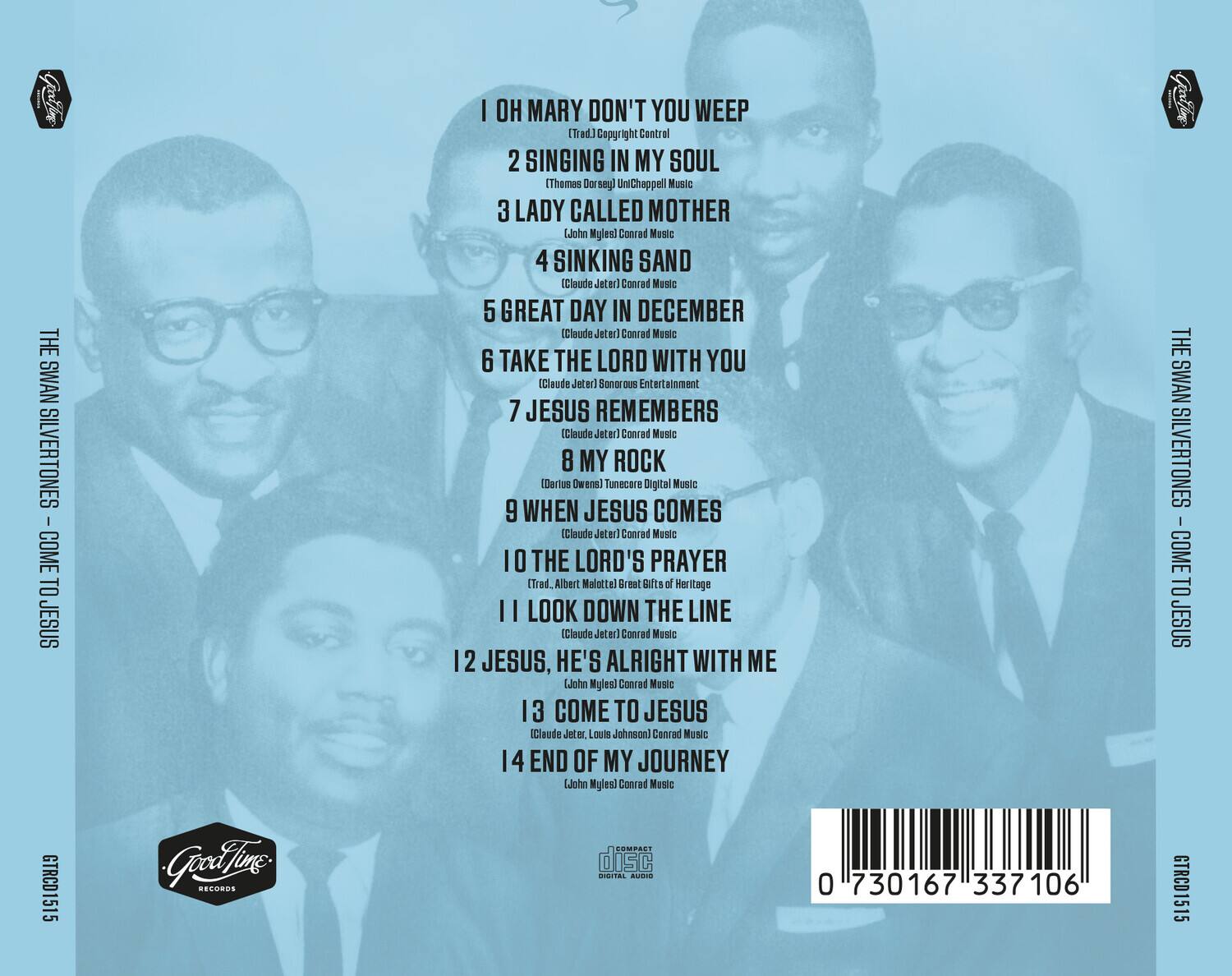 **THE SWAN SILVERTONES**  
**COME TO JESUS**  
**GTRCD1515**  
**Good Time Records**  
**COMPACT DISC DIGITAL AUDIO**  

1. **I OH MARY DON'T YOU WEEP**  
   (Trad.) Copyright Control  

2. **SINGING IN MY SOUL**  
   (Thomas Dorsey) Unichappell Music  

3. **LADY CALLED MOTHER**  
   (John Myles) Conrad Music  

4. **SINKING SAND**  
   (Claude Jeter) Conrad Music  

5. **GREAT DAY IN DECEMBER**  
   (Claude Jeter) Conrad Music  

6. **TAKE THE LORD WITH YOU**  
   (Claude Jeter) Sonorous Entertainment  

7. **JESUS REMEMBERS**  
   (Claude Jeter) Conrad Music  

8. **MY ROCK**  
   (Dorothy Owens) TuneCore Digital Music  

9. **WHEN JESUS COMES**  
   (Claude Jeter) Conrad Music  

10. **THE LORD'S PRAYER**  
    (Trad.) Albert Malott) Great Gifts of