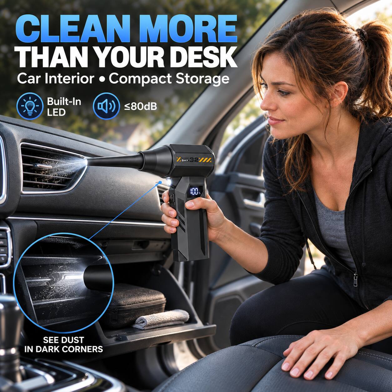 CLEAN MORE THAN YOUR DESK  
Car Interior • Compact Storage  
Built-In LED  
≤80dB  

SEE DUST IN DARK CORNERS
