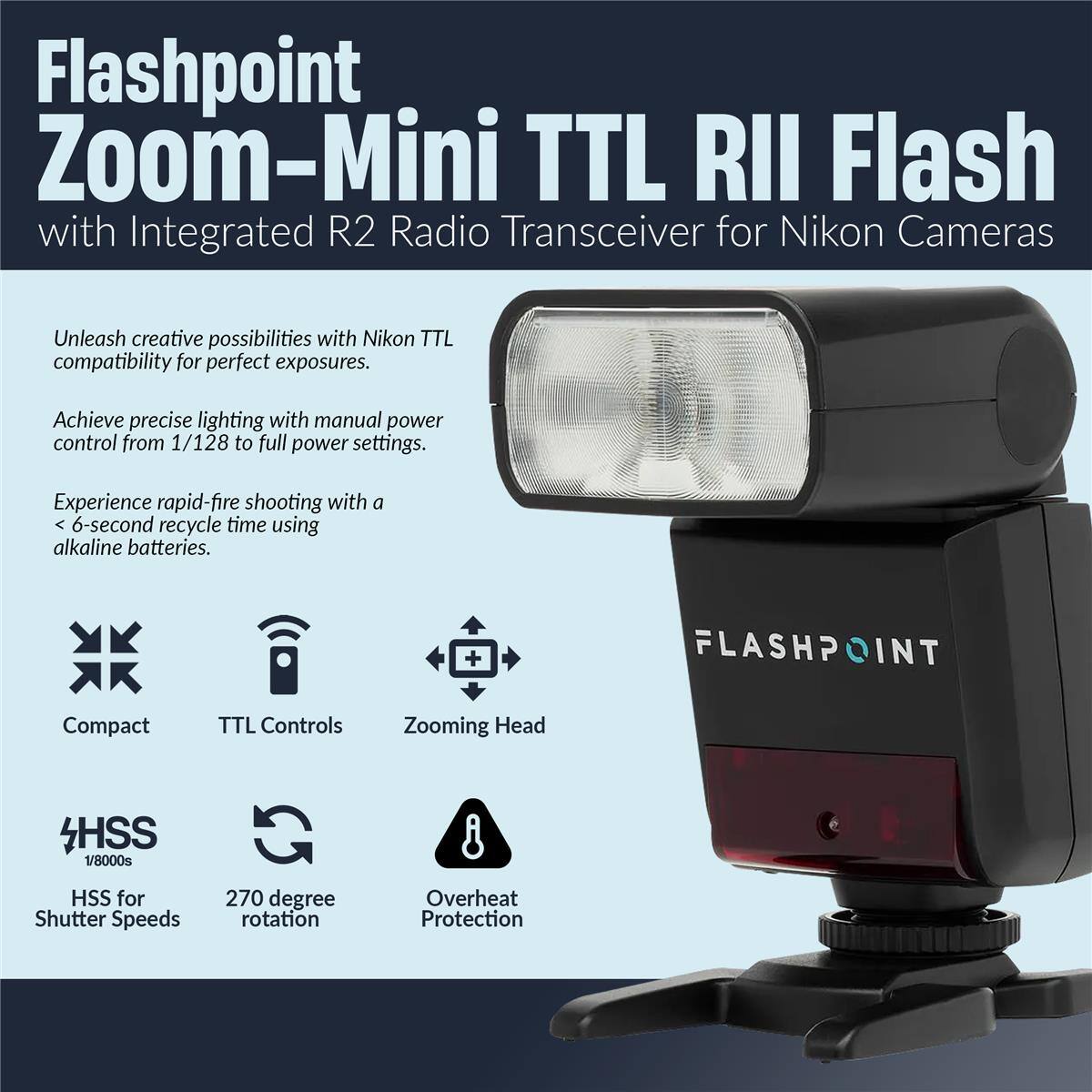 Flashpoint Zoom-Mini TTL RII Flash with Integrated R2 Radio Transceiver for Nikon Cameras

Unleash creative possibilities with Nikon TTL compatibility for perfect exposures. Achieve precise lighting with manual power control from 1/128 to full power settings. Experience rapid-fire shooting with a 6-second recycle time using alkaline batteries.

- Compact
- TTL Controls
- Zooming Head
- HSS for Shutter Speeds (1/8000s)
- 270 degree rotation
- Overheat Protection