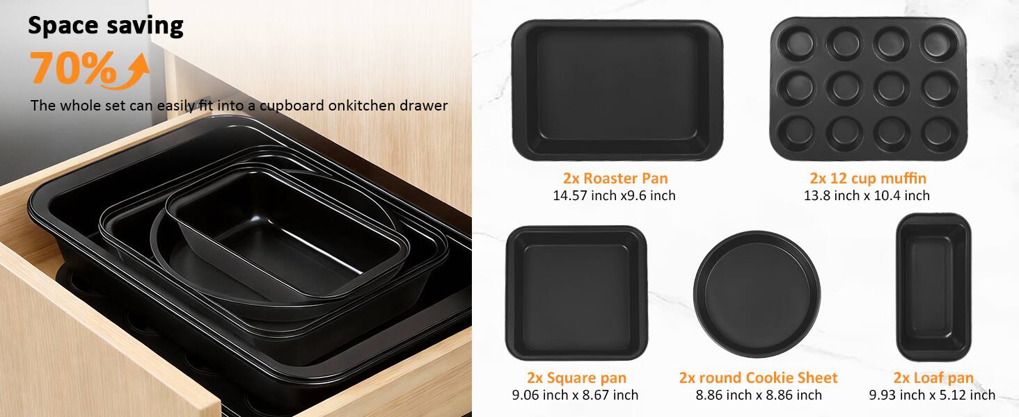 Space saving 70%  
The whole set can easily fit into a cupboard on kitchen drawer  

2x Roaster Pan  
14.57 inch x 9.6 inch  

2x 12 cup muffin  
13.8 inch x 10.4 inch  

2x Square pan  
9.06 inch x 8.67 inch  

2x round Cookie Sheet  
8.86 inch x 8.86 inch  

2x Loaf pan  
9.93 inch x 5.12 inch