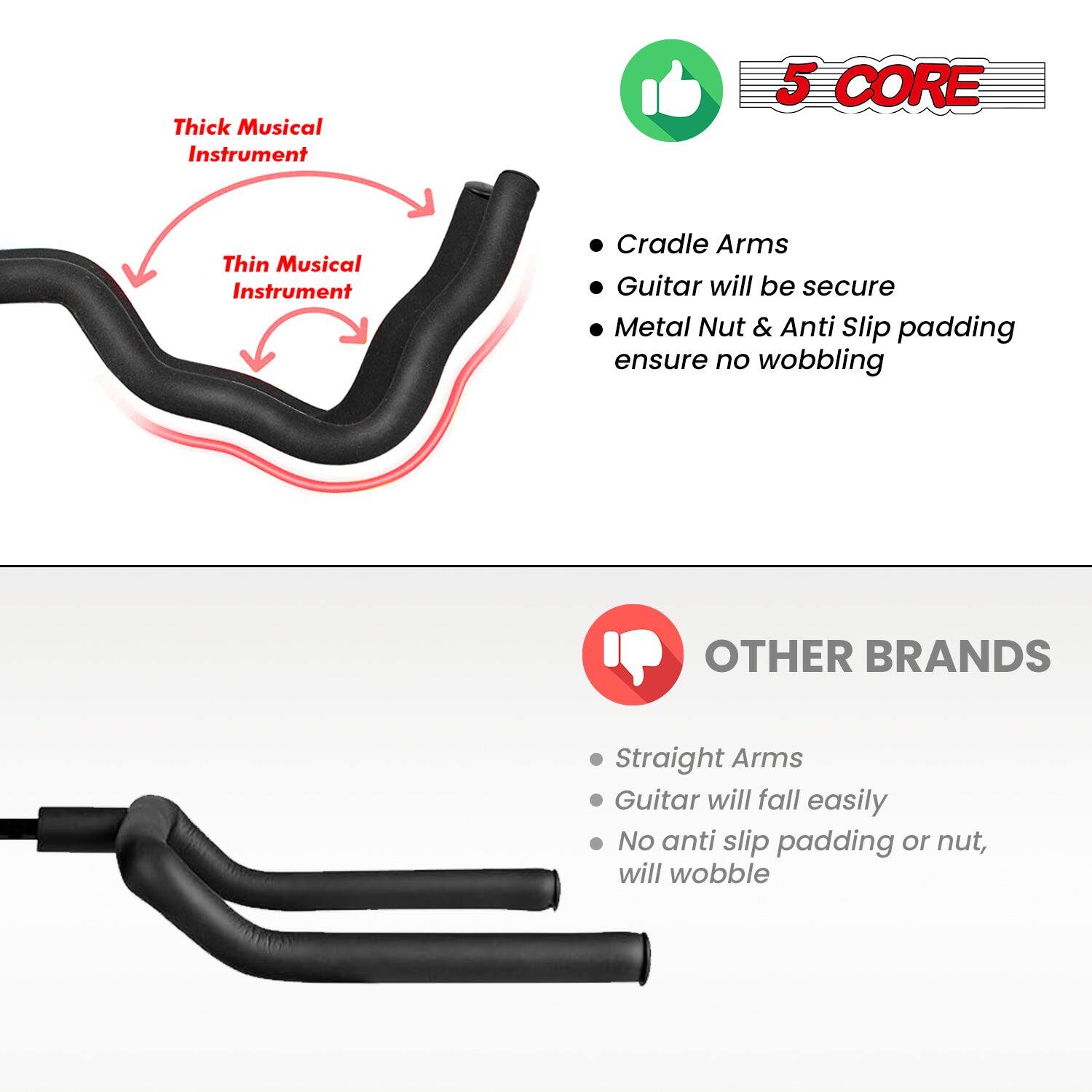 **5 CORE**

- Cradle Arms
- Guitar will be secure
- Metal Nut & Anti Slip padding ensure no wobbling

**OTHER BRANDS**

- Straight Arms
- Guitar will fall easily
- No anti slip padding or nut, will wobble

**Thick Musical Instrument**  
**Thin Musical Instrument**