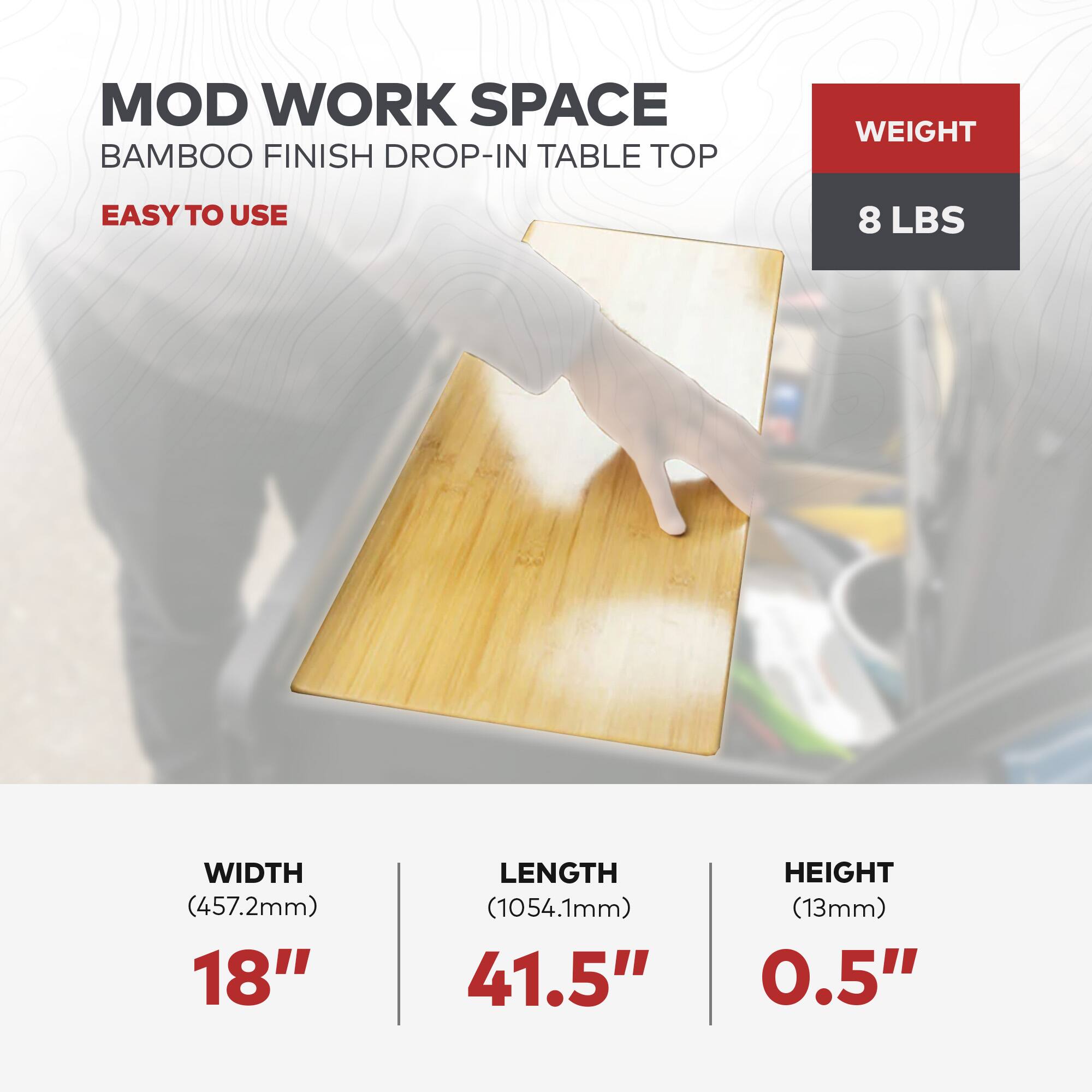 MOD WORK SPACE  
BAMBOO FINISH DROP-IN TABLE TOP  

EASY TO USE  

WEIGHT  
8 LBS  

WIDTH  
(457.2mm)  
18"  

LENGTH  
(1054.1mm)  
41.5"  

HEIGHT  
(13mm)  
0.5"