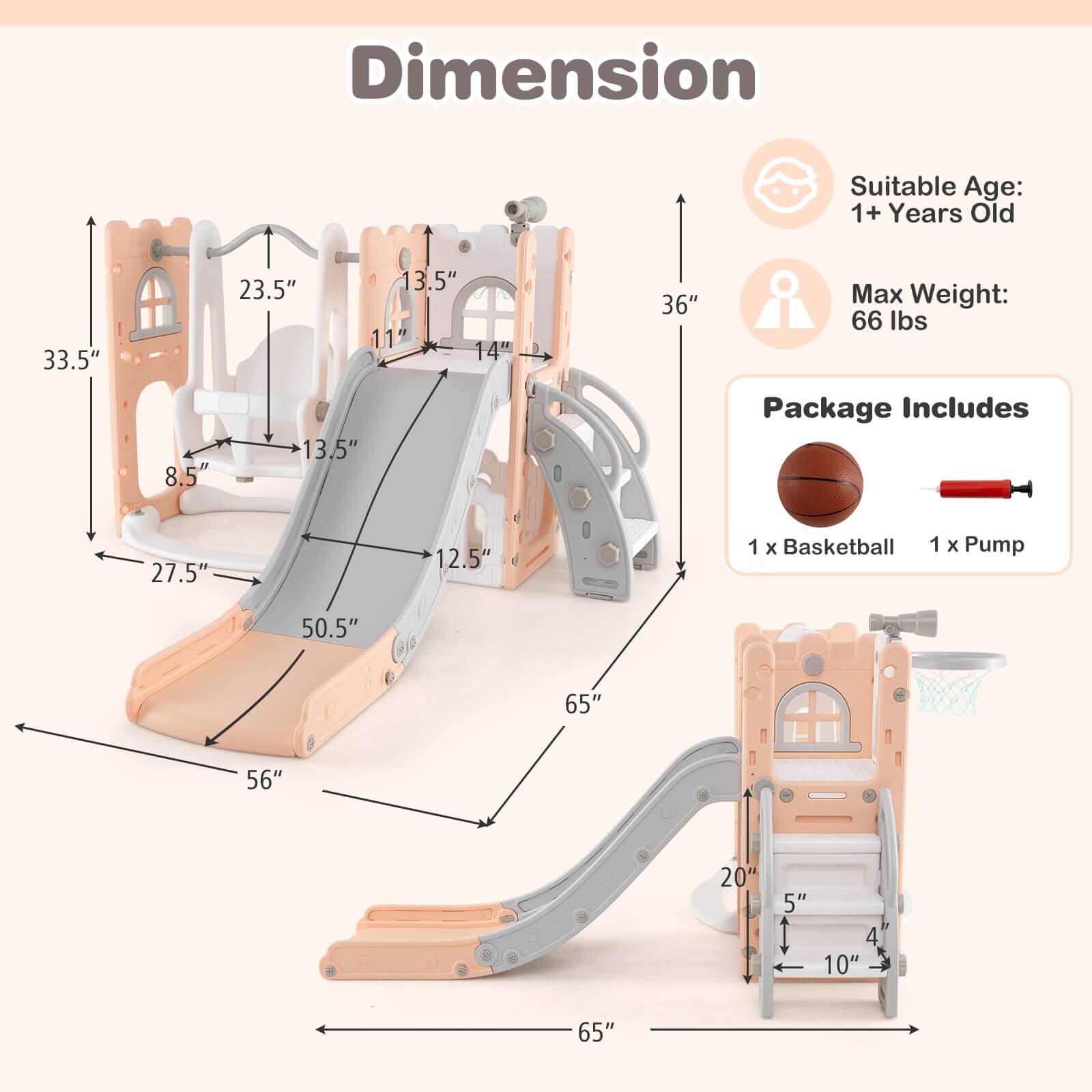 **Dimension**

- Suitable Age: 1+ Years Old
- Max Weight: 66 lbs

**Package Includes**
- 1 x Basketball
- 1 x Pump

**Dimensions:**
- 33.5" (height)
- 23.5" (width)
- 13.5" (depth)
- 8.5" (height of seat)
- 13.5" (width of seat)
- 27.5" (length of slide)
- 50.5" (length of slide)
- 56" (width of base)
- 65" (length of base)
- 36" (height of basketball hoop)
- 11" (height of basketball hoop)
- 14" (width of basketball hoop)
- 12.5" (width of basketball hoop)
- 20" (height of basketball hoop)
- 5" (depth of basketball hoop)
- 4" (width of basketball hoop)
- 10" (depth of basketball hoop)
