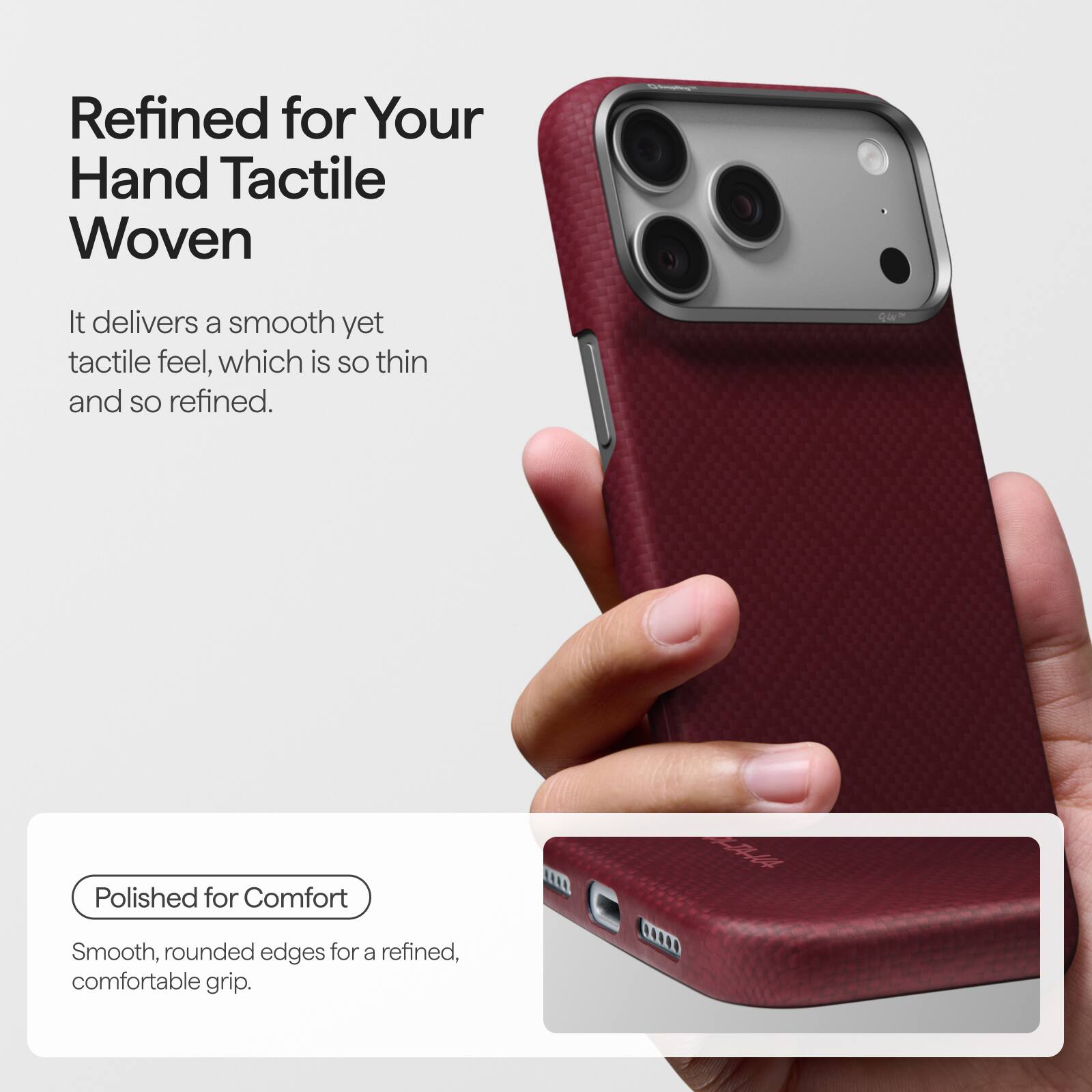 Refined for Your Hand Tactile Woven

It delivers a smooth yet tactile feel, which is so thin and so refined.

Polished for Comfort

Smooth, rounded edges for a refined, comfortable grip.
