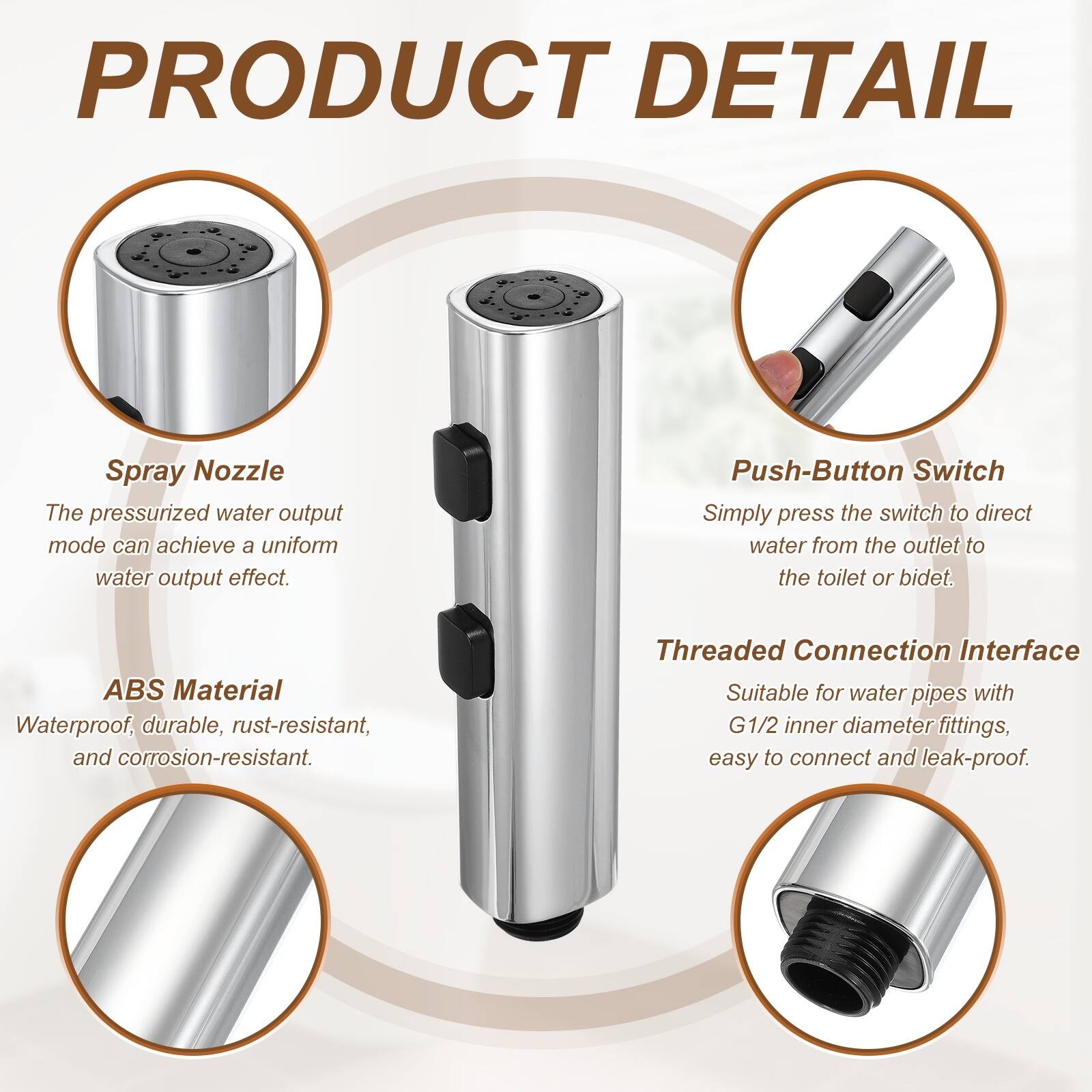 PRODUCT DETAIL

Spray Nozzle
The pressurized water output mode can achieve a uniform water output effect.

Push-Button Switch
Simply press the switch to direct water from the outlet to the toilet or bidet.

ABS Material
Waterproof, durable, rust-resistant, and corrosion-resistant.

Threaded Connection Interface
Suitable for water pipes with G1/2 inner diameter fittings, easy to connect and leak-proof.