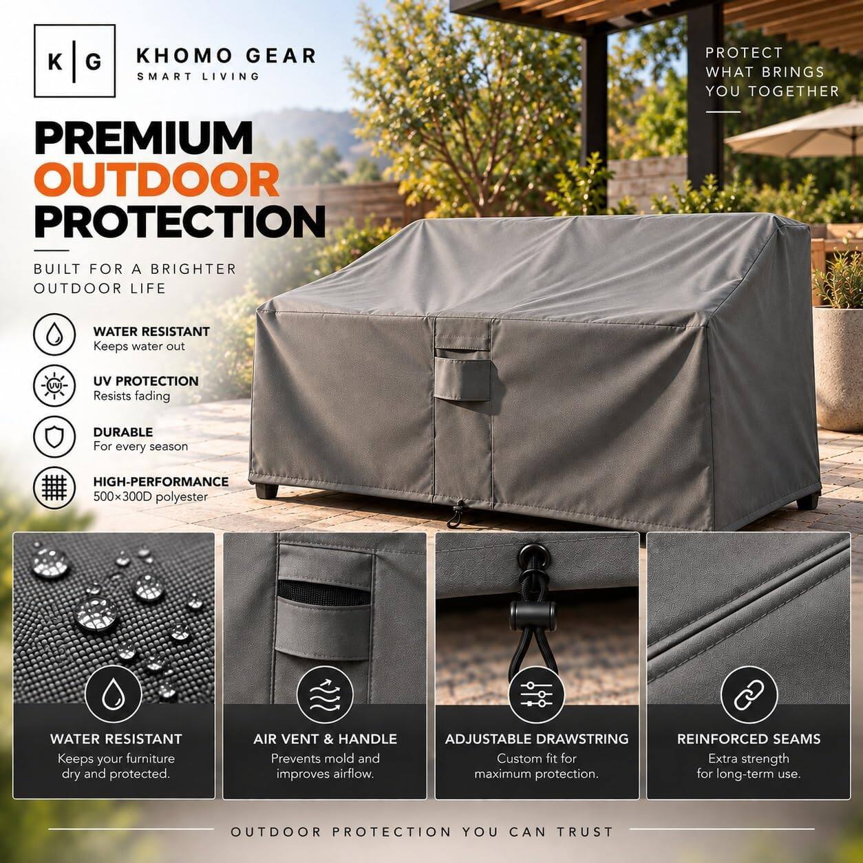 KHOMO GEAR  
SMART LIVING  

PROTECT WHAT BRINGS YOU TOGETHER  

PREMIUM OUTDOOR PROTECTION  
BUILT FOR A BRIGHTER OUTDOOR LIFE  

- WATER RESISTANT  
  Keeps water out  

- UV PROTECTION  
  Resists fading  

- DURABLE  
  For every season  

- HIGH-PERFORMANCE  
  500x300D polyester  

- WATER RESISTANT  
  Keeps your furniture dry and protected.  

- AIR VENT & HANDLE  
  Prevents mold and improves airflow.  

- ADJUSTABLE DRAWSTRING  
  Custom fit for maximum protection.  

- REINFORCED SEAMS  
  Extra strength for long-term use.  

OUTDOOR PROTECTION YOU CAN TRUST