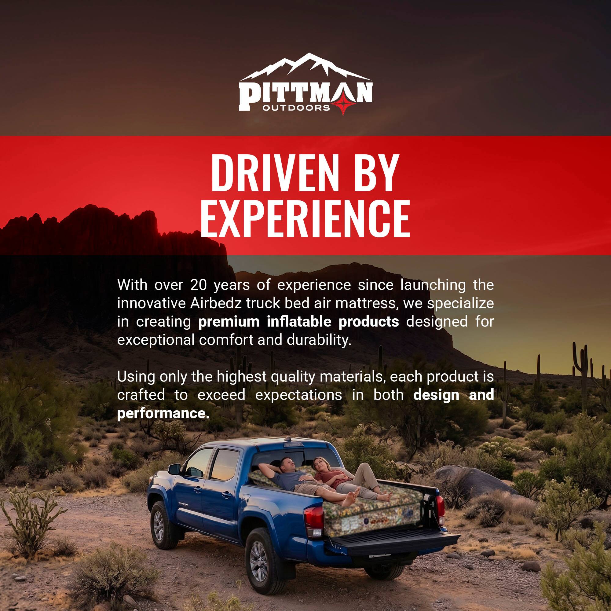 PITTMAN OUTDOORS  
DRIVEN BY EXPERIENCE  

With over 20 years of experience since launching the innovative Airbedz truck bed air mattress, we specialize in creating premium inflatable products designed for exceptional comfort and durability. Using only the highest quality materials, each product is crafted to exceed expectations in both design and performance.