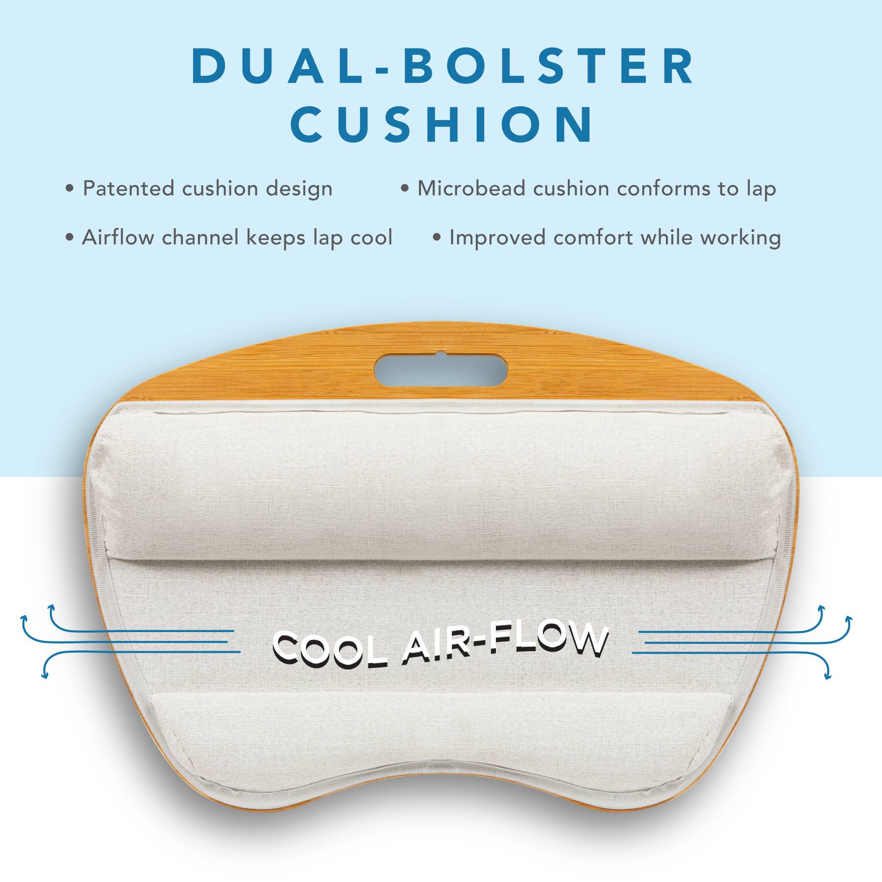 DUAL-BOLSTER CUSHION

- Patented cushion design
- Airflow channel keeps lap cool
- Microbead cushion conforms to lap
- Improved comfort while working

COOL AIR-FLOW