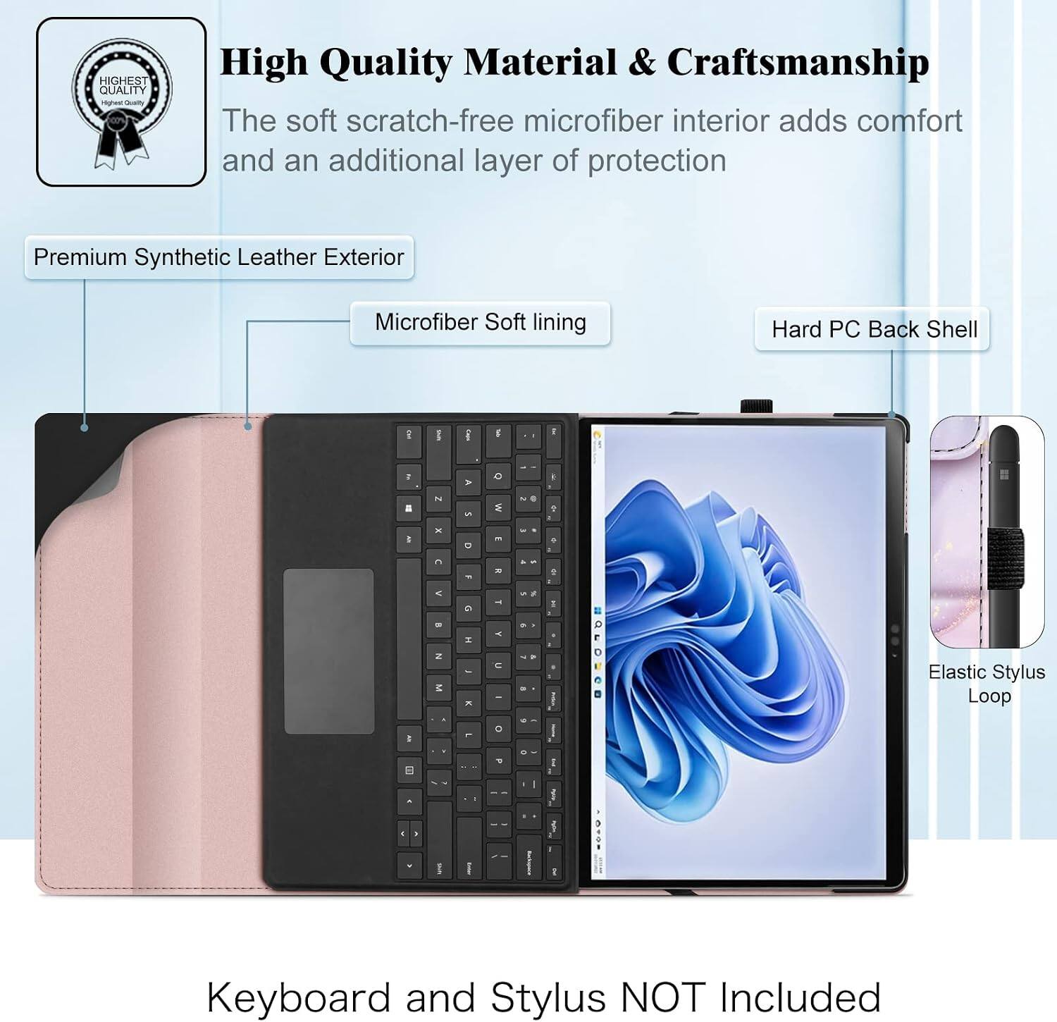 HIGHEST QUALITY

High Quality Material & Craftsmanship
The soft scratch-free microfiber interior adds comfort and an additional layer of protection

Premium Synthetic Leather Exterior
Microfiber Soft lining
Hard PC Back Shell

DE
us
Op

"
A
C
K
=
2
5

Al
!

-
...
.
G
-
5 5
x -
B
5
H
Y
N M
-

No
Elastic Stylus Loop
I
I
I 1 typ
f
...
R
Keyboard and Stylus NOT Included