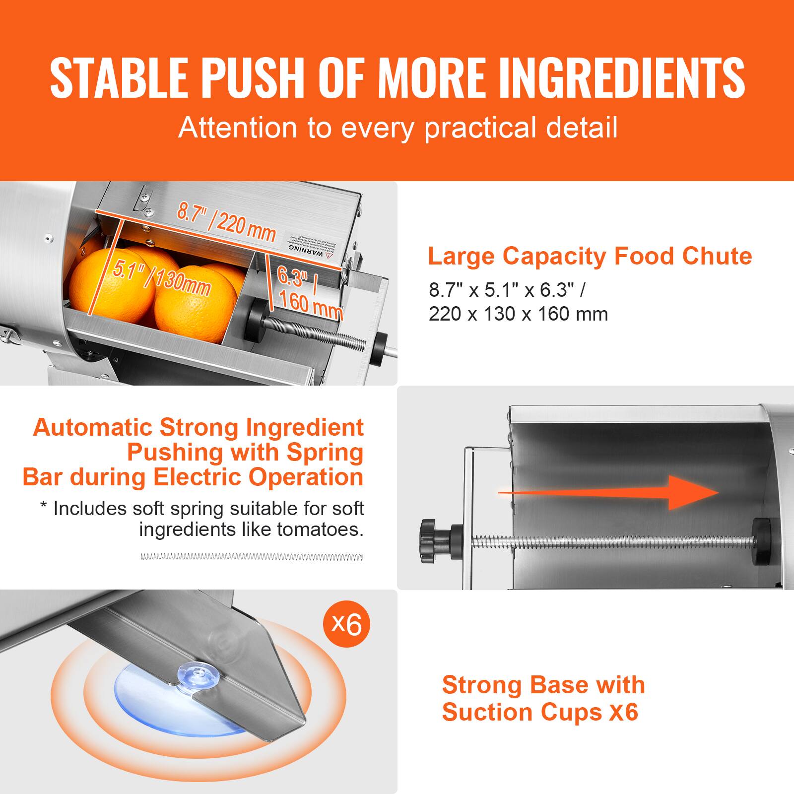 **STABLE PUSH OF MORE INGREDIENTS**  
Attention to every practical detail  

**Large Capacity Food Chute**  
8.7" x 5.1" x 6.3" / 220 x 130 x 160 mm  

**Automatic Strong Ingredient Pushing with Spring Bar during Electric Operation**  
*Includes soft spring suitable for soft ingredients like tomatoes.*  

**Strong Base with Suction Cups X6**