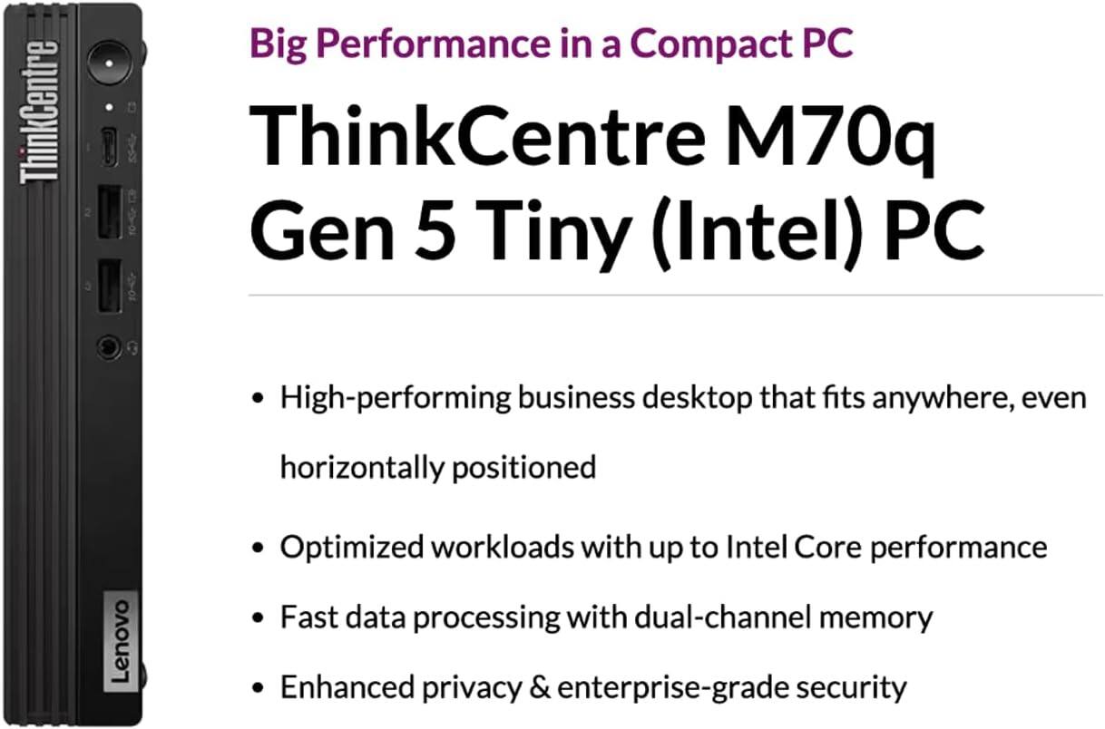 Big Performance in a Compact PC

ThinkCentre M70q Gen 5 Tiny (Intel) PC

- High-performing business desktop that fits anywhere, even horizontally positioned
- Optimized workloads with up to Intel Core performance
- Fast data processing with dual-channel memory
- Enhanced privacy & enterprise-grade security