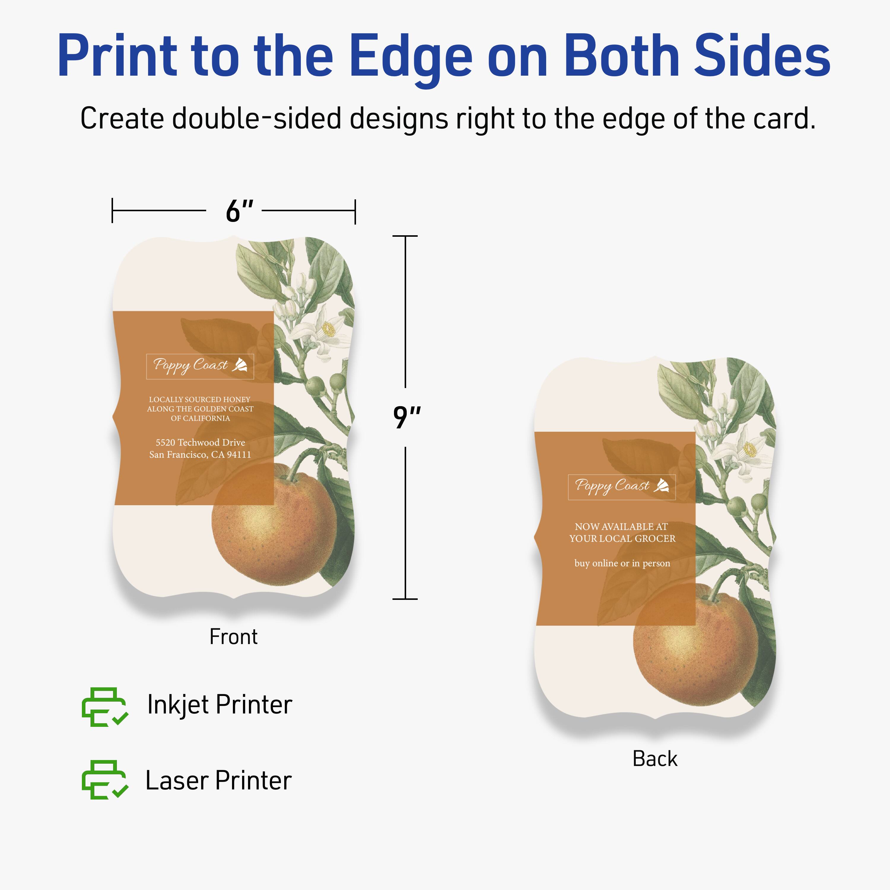 Print to the Edge on Both Sides  
Create double-sided designs right to the edge of the card.

Front  
6" x 9"  
Poppy Coast  
LOCALLY SOURCED HONEY ALONG THE GOLDEN COAST OF CALIFORNIA  
5520 Techwood Drive  
San Francisco, CA 94111

Back  
Poppy Coast  
NOW AVAILABLE AT YOUR LOCAL GROCER  
buy online or in person

Inkjet Printer  
Laser Printer
