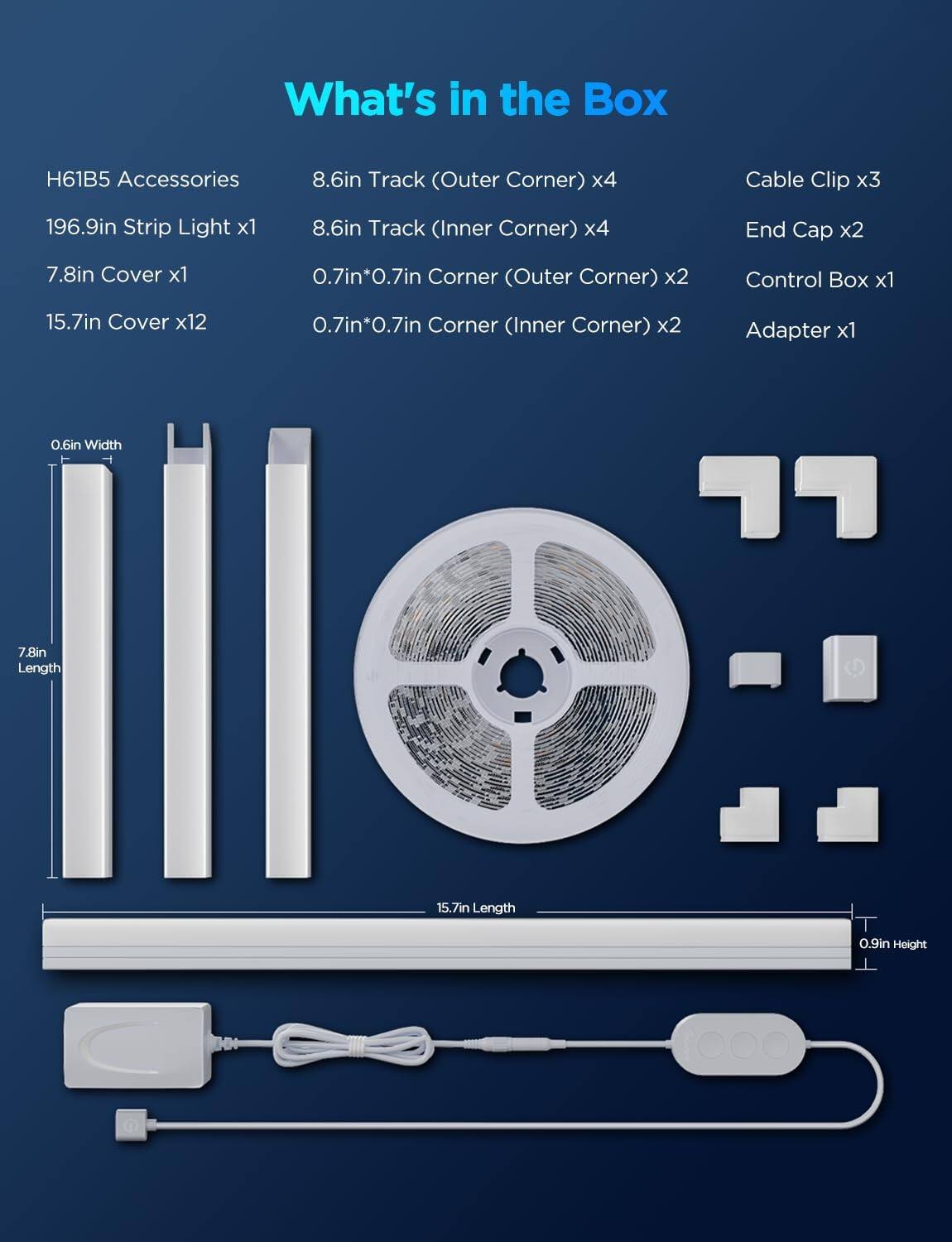 What's in the Box

H61B5 Accessories
- 196.9in Strip Light x1
- 7.8in Cover x1
- 15.7in Cover x12
- 8.6in Track (Outer Corner) x4
- 8.6in Track (Inner Corner) x4
- 0.7in*0.7in Corner (Outer Corner) x2
- 0.7in*0.7in Corner (Inner Corner) x2
- Cable Clip x3
- End Cap x2
- Control Box x1
- Adapter x1

Dimensions:
- 0.6in Width
- 7.8in Length
- 15.7in Length
- 0.9in Height