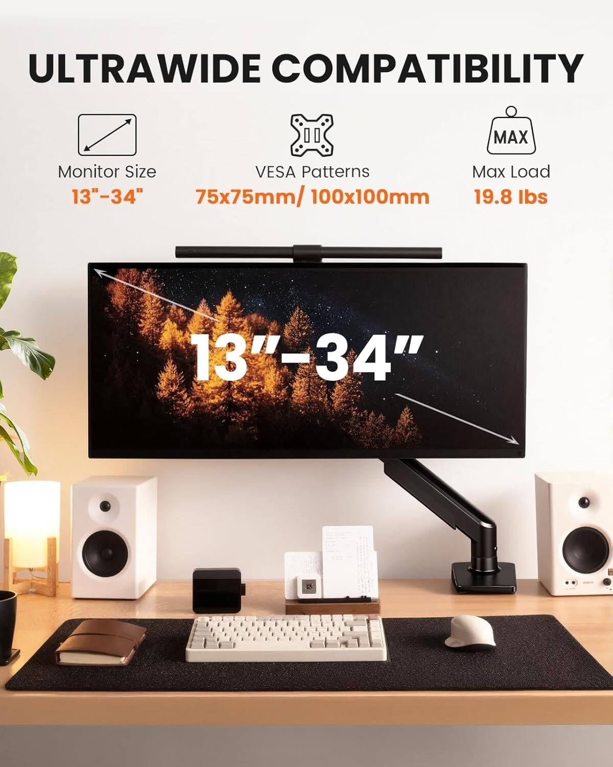 ULTRAWIDE COMPATIBILITY

Monitor Size: 13"–34"

VESA Patterns: 75x75mm/100x100mm

Max Load: 19.8 lbs