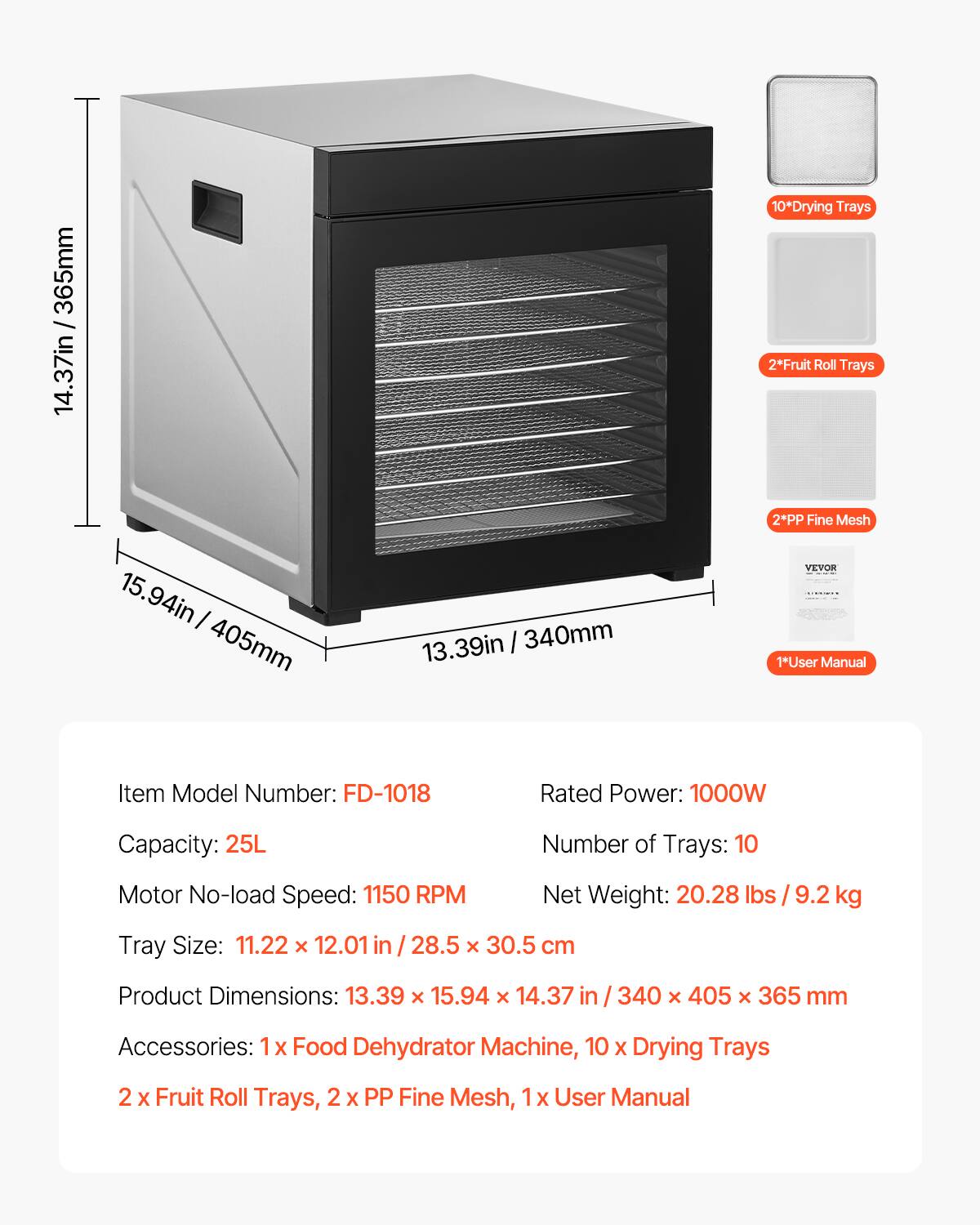 14.37in / 365mm  
15.94in / 405mm  
13.39in / 340mm  

10*Drying Trays  
2*Fruit Roll Trays  
2*PP Fine Mesh  
1*User Manual  

Item Model Number: FD-1018  
Rated Power: 1000W  
Capacity: 25L  
Number of Trays: 10  
Motor No-load Speed: 1150 RPM  
Net Weight: 20.28 lbs / 9.2 kg  
Tray Size: 11.22 X 12.01 in / 28.5 X 30.5 cm  
Product Dimensions: 13.39 x 15.94 X 14.37 in / 340 X 405 X 365 mm  
Accessories: 1 X Food Dehydrator Machine, 10 X Drying Trays, 2 X Fruit Roll Trays, 2 X PP Fine Mesh, 1x User Manual