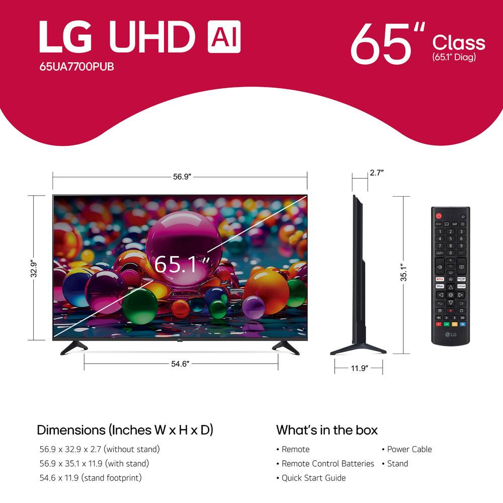 LG UHD AI  
65UA7700PUB  
65" Class (65.1" Diag)  

Dimensions (Inches W x H x D)  
56.9" x 32.9" x 2.7" (without stand)  
56.9" x 35.1" x 11.9" (with stand)  
54.6" x 11.9" (stand footprint)  

What's in the box  
- Remote  
- Remote Control Batteries  
- Power Cable  
- Stand  
- Quick Start Guide