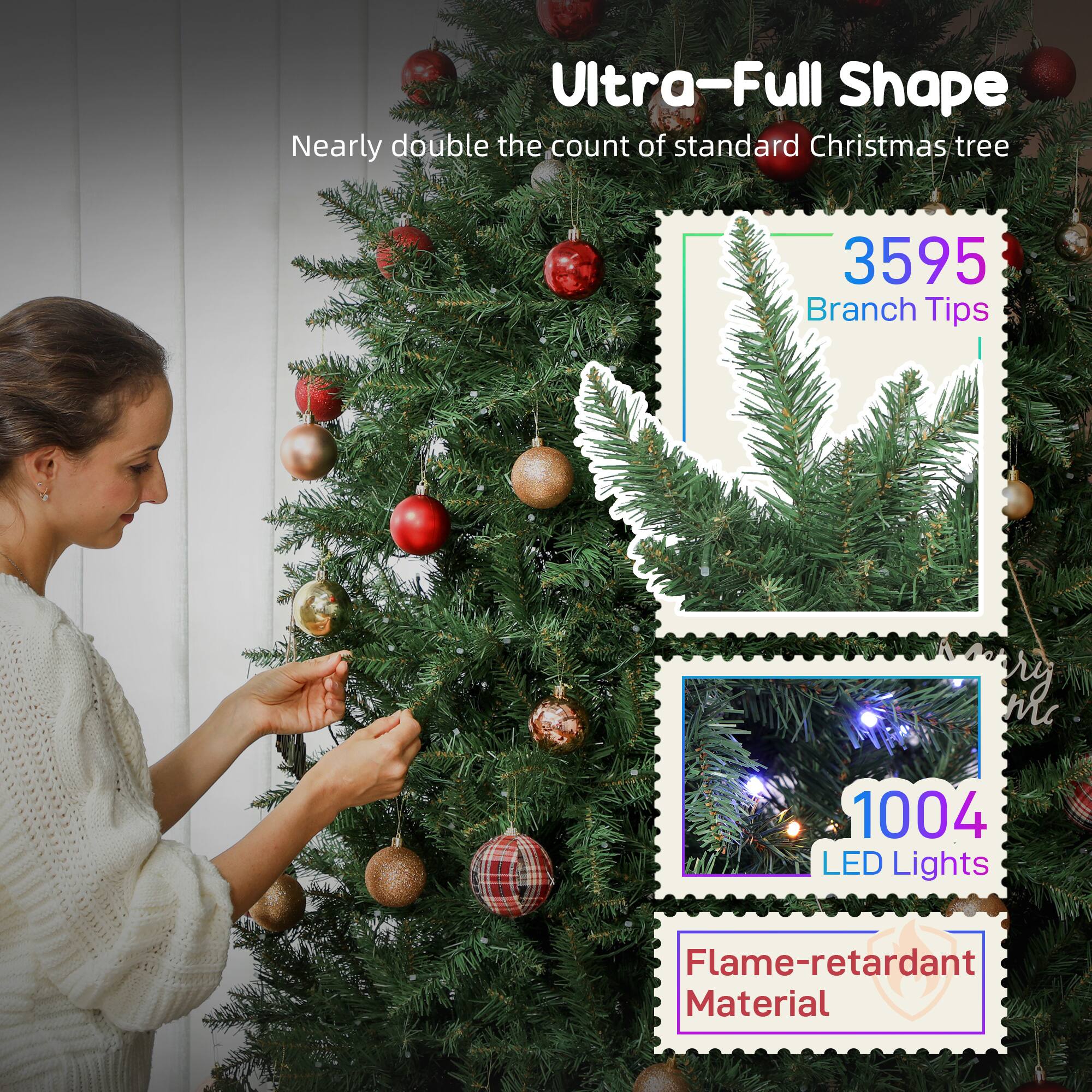 Ultra-Full Shape  
Nearly double the count of standard Christmas tree

3595 Branch Tips

1004 LED Lights

Flame-retardant Material