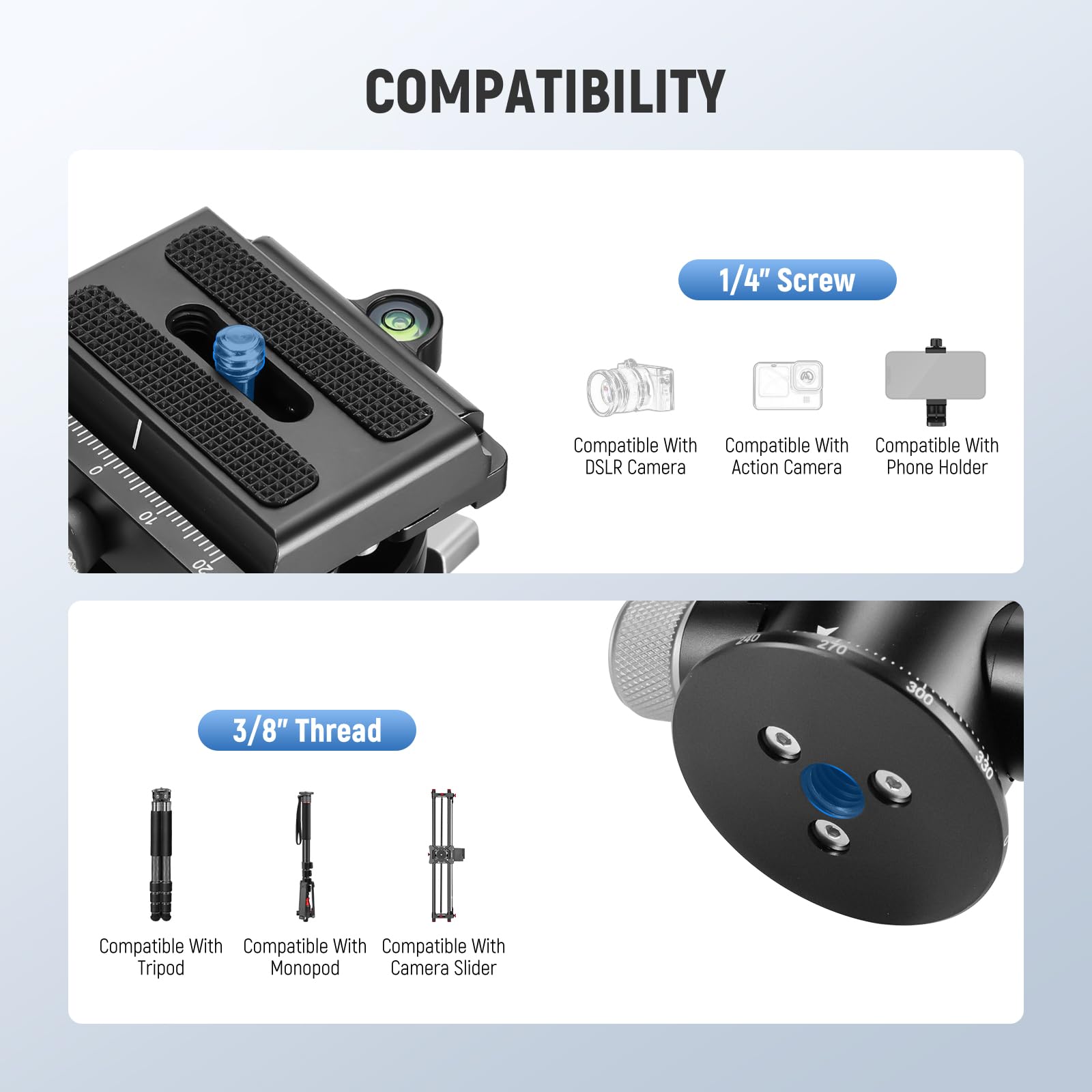 COMPATIBILITY

1/4" Screw
- Compatible With DSLR Camera
- Compatible With Action Camera
- Compatible With Phone Holder

3/8" Thread
- Compatible With Tripod
- Compatible With Monopod
- Compatible With Camera Slider