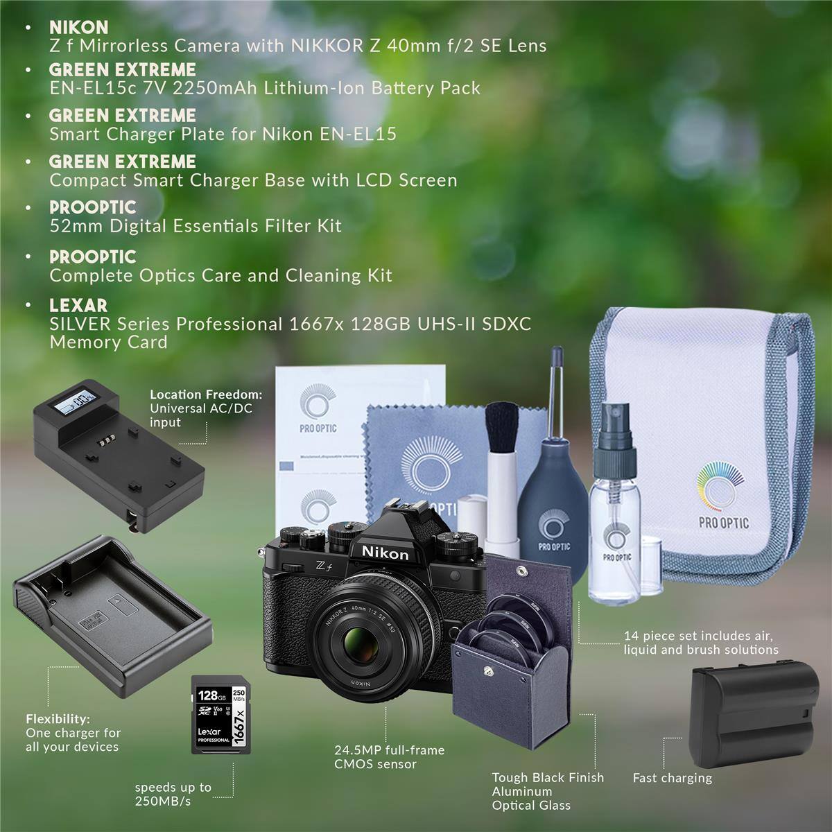 NIKON Z f Mirrorless Camera with NIKKOR Z 40mm f/2 SE Lens

GREEN EXTREME EN-EL15c 7V 2250mAh Lithium-lon Battery Pack

GREEN EXTREME Smart Charger Plate for Nikon EN-EL15

GREEN EXTREME Compact Smart Charger Base with LCD Screen

PROOPTIC 52mm Digital Essentials Filter Kit

PROOPTIC Complete Optics Care and Cleaning Kit

LEXAR SILVER Series Professional 1667x 128GB UHS-II SDXC Memory Card

Location Freedom: Universal AC/DC input

PRO OPTIC PTI

PRO OPTIC Zf Nikon

PRO OPTIC PRO SPTC

MAKOR2

14 piece set includes air, liquid and brush solutions

24.5MP full-frame CMOS sensor

Tough Black Finish Aluminum Optical Glass

Fast charging
