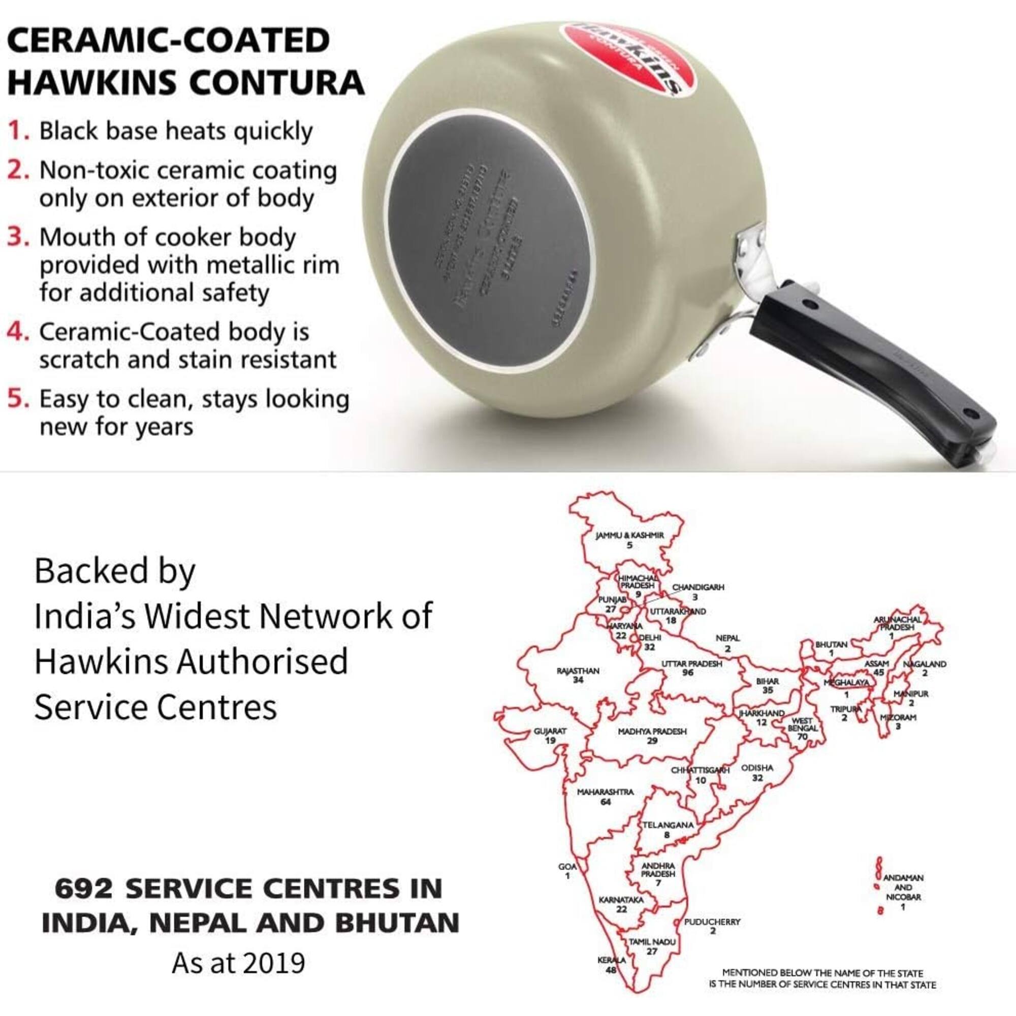 CERAMIC-COATED HAWKINS CONTURA

1. Black base heats quickly
2. Non-toxic ceramic coating only on exterior of body
3. Mouth of cooker body provided with metallic rim for additional safety
4. Ceramic-Coated body is scratch and stain resistant
5. Easy to clean, stays looking new for years

Backed by India's Widest Network of Hawkins Authorised Service Centres

AMMU&KASHMIR 5
HIMACHAL PRADESH CHANDIGARH 5
PUNJAB 27
UTTARAKHAND 18
ARUNACHAL PRADESH 22
DELHI 1
NEPAL 32
BHUTAN 2

UTTAR PRADESH 45
ASSAM 2
NAGALAND 34
RAJASTHAN 2
BIHAR 35
MANIPUR 2
TRIPURA 12
JHARKHAND 2
MIZORAM 1
WEST BENGAL 1
GUJARAT 70
MADHYA PRADESH 19
ODISHA