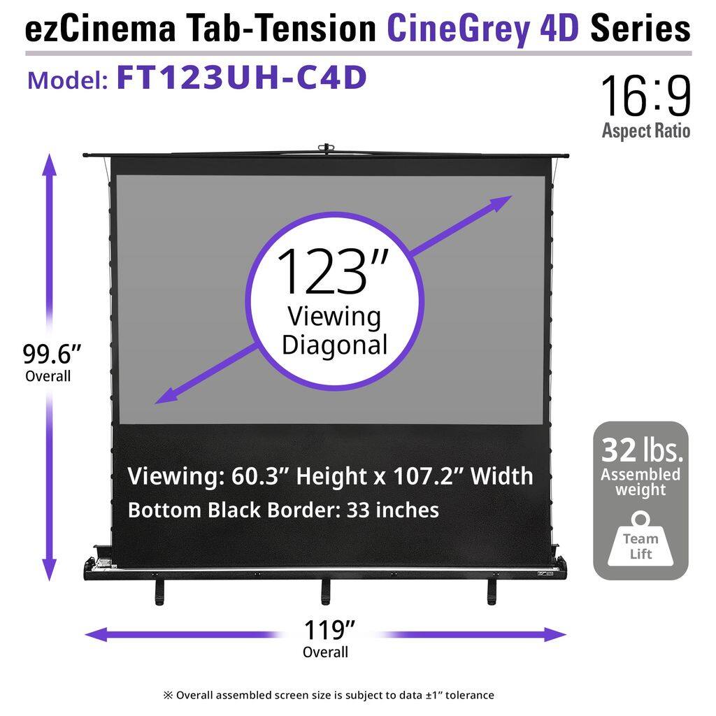 ezCinema Tab-Tension CineGrey 4D Series  
Model: FT123UH-C4D  
16:9 Aspect Ratio  

123" Viewing Diagonal  
99.6" Overall  
119" Overall (subject to data ±1" tolerance)  

Viewing: 60.3" Height x 107.2" Width  
Bottom Black Border: 33 inches  

32 lbs. Assembled weight  
Team Lift  

*Overall assembled screen size is subject to data ±1" tolerance