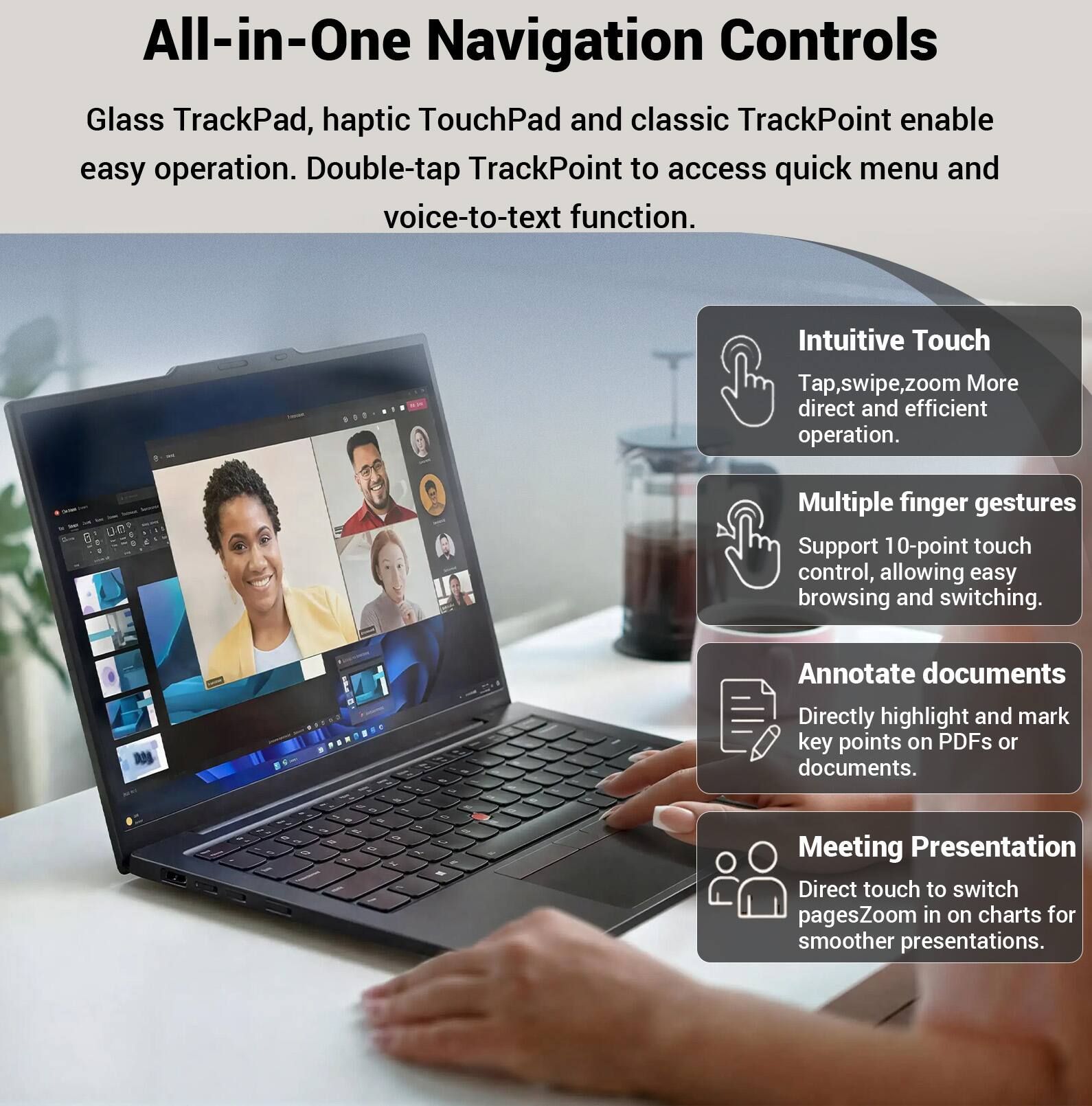 All-in-One Navigation Controls

Glass TrackPad, haptic TouchPad and classic TrackPoint enable easy operation. Double-tap TrackPoint to access quick menu and voice-to-text function.

Intuitive Touch
Tap, swipe, zoom More direct and efficient operation.

Multiple finger gestures
Support 10-point touch control, allowing easy browsing and switching.

Annotate documents
Directly highlight and mark key points on PDFs or documents.

Meeting Presentation
Direct touch to switch pages. Zoom in on charts for smoother presentations.