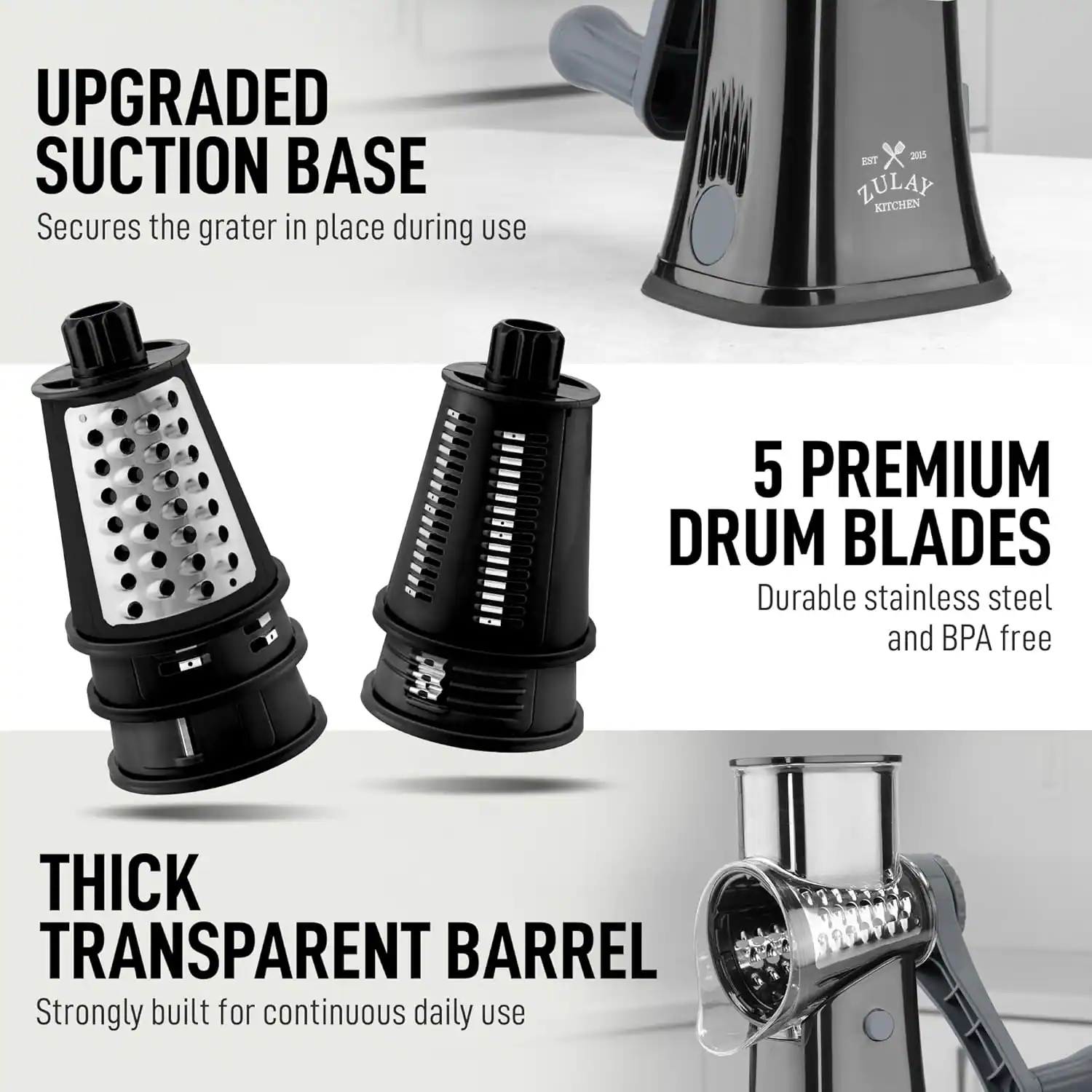 UPGRADED SUCTION BASE  
Secures the grater in place during use  

5 PREMIUM DRUM BLADES  
Durable stainless steel and BPA free  

THICK TRANSPARENT BARREL  
Strongly built for continuous daily use