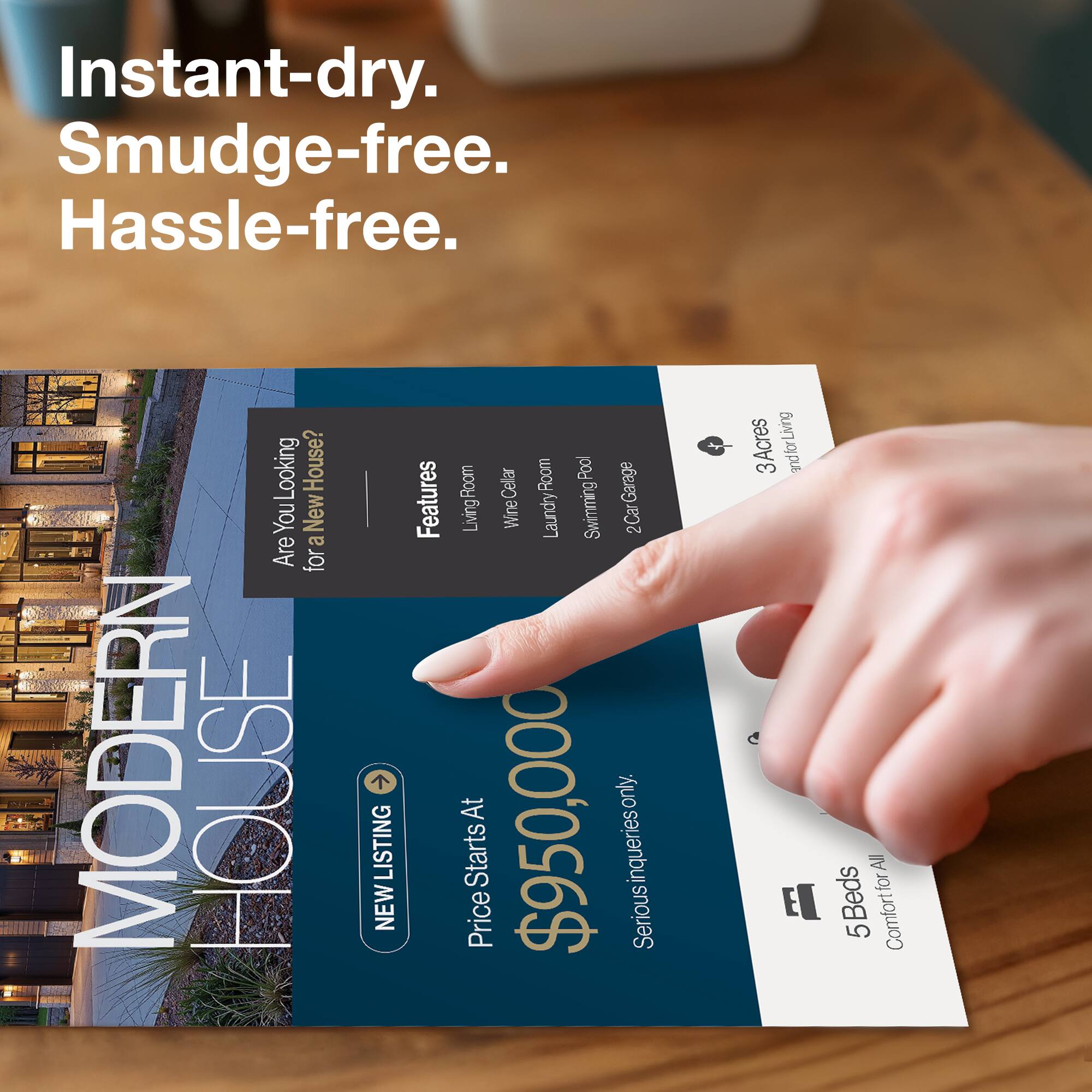 Instant-dry. Smudge-free. Hassle-free.

Are You Looking for a New House? 

MODERN HOUSE LISTING

Features:
- Living Room
- Wine Cellar
- Laundry Room
- Swimming Pool
- 2 Car Garage

Price Starts At $950,000

3 Acres

5 Beds

Comfort for All

Serious inquiries only.