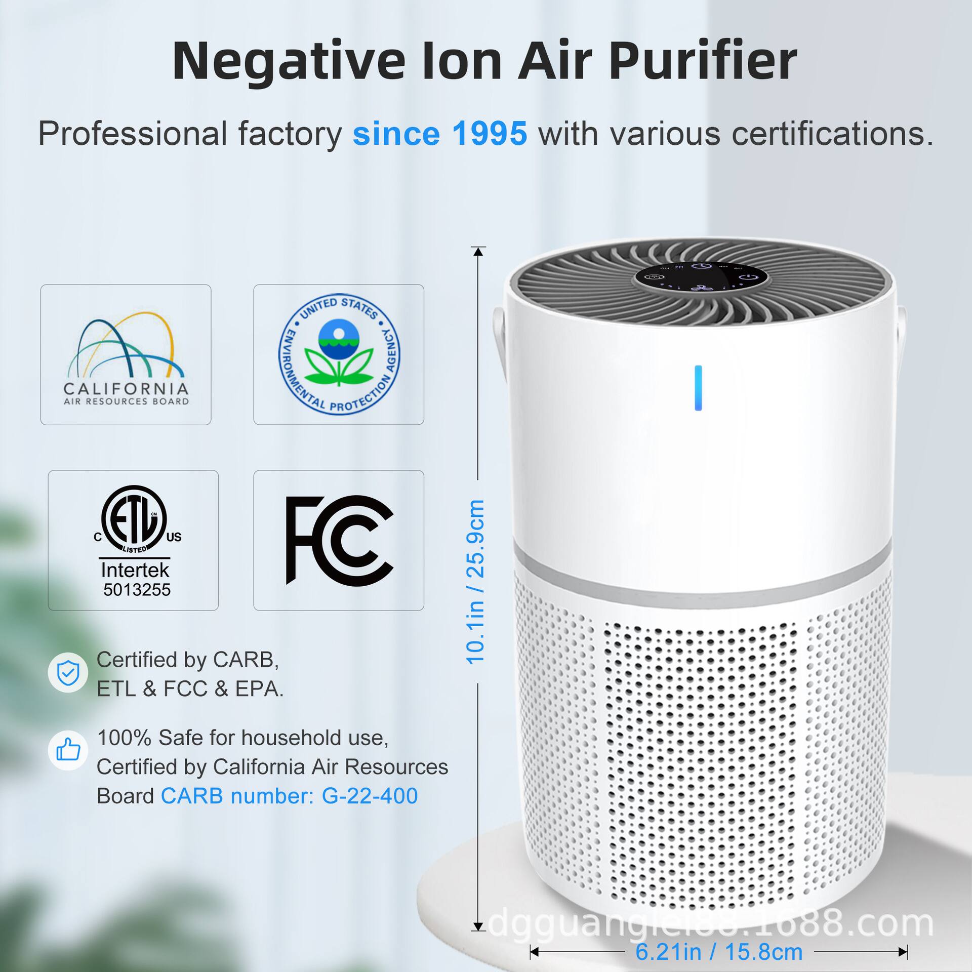 Negative Ion Air Purifier  
Professional factory since 1995 with various certifications.  

Certified by CARB, ETL & FCC & EPA.  
100% Safe for household use, Certified by California Air Resources Board CARB number: G-22-400  

Dimensions:  
- Height: 25.9cm / 10.1in  
- Width: 6.21in / 15.8cm  

Certifications:  
- California Air Resources Board  
- United States Environmental Protection Agency  
- Intertek 5013255  
- FCC  

Website: dgguangji00.1088.com