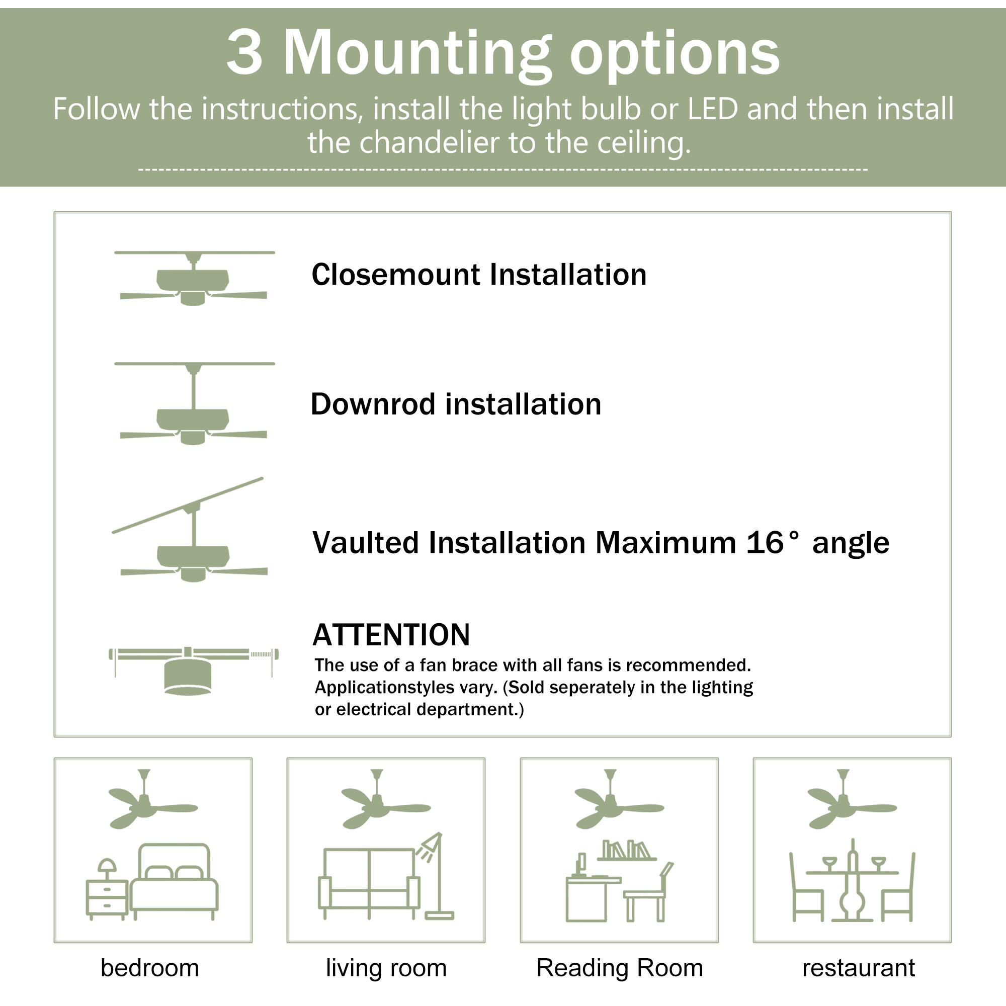 3 Mounting options  
Follow the instructions, install the light bulb or LED and then install the chandelier to the ceiling.  

Closemount Installation  
Downrod installation  
Vaulted Installation Maximum 16° angle  

ATTENTION  
The use of a fan brace with all fans is recommended. Applicationstyles vary. (Sold separately in the lighting or electrical department.)  

bedroom  
living room  
Reading Room  
restaurant