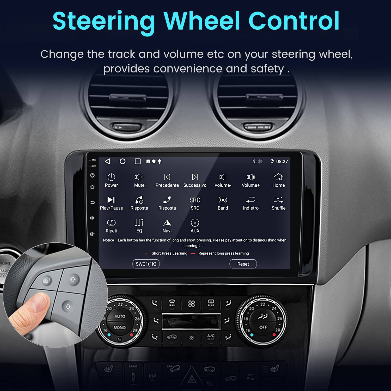 Steering Wheel Control  
Change the track and volume etc on your steering wheel, provides convenience and safety.  

08:27  
Power Mute Precedente Successivo Volume- Volume+ Home Play/Pause Risposta Risposta SRC SRC Band Indietro Shuffle Ripeti EQ Navi AUX  

Notice: Each button has the function of long and short pressing. Please pay attention to distinguishing when learning.  
Short Press Learning  
Long Press Learning  

NCINE TART TO SWC1(1K)  
Reset  

22 20 24 AUTO 26 22 20 24 8 26 16 MONO 28 A.C 16 OFF 28 ESP
