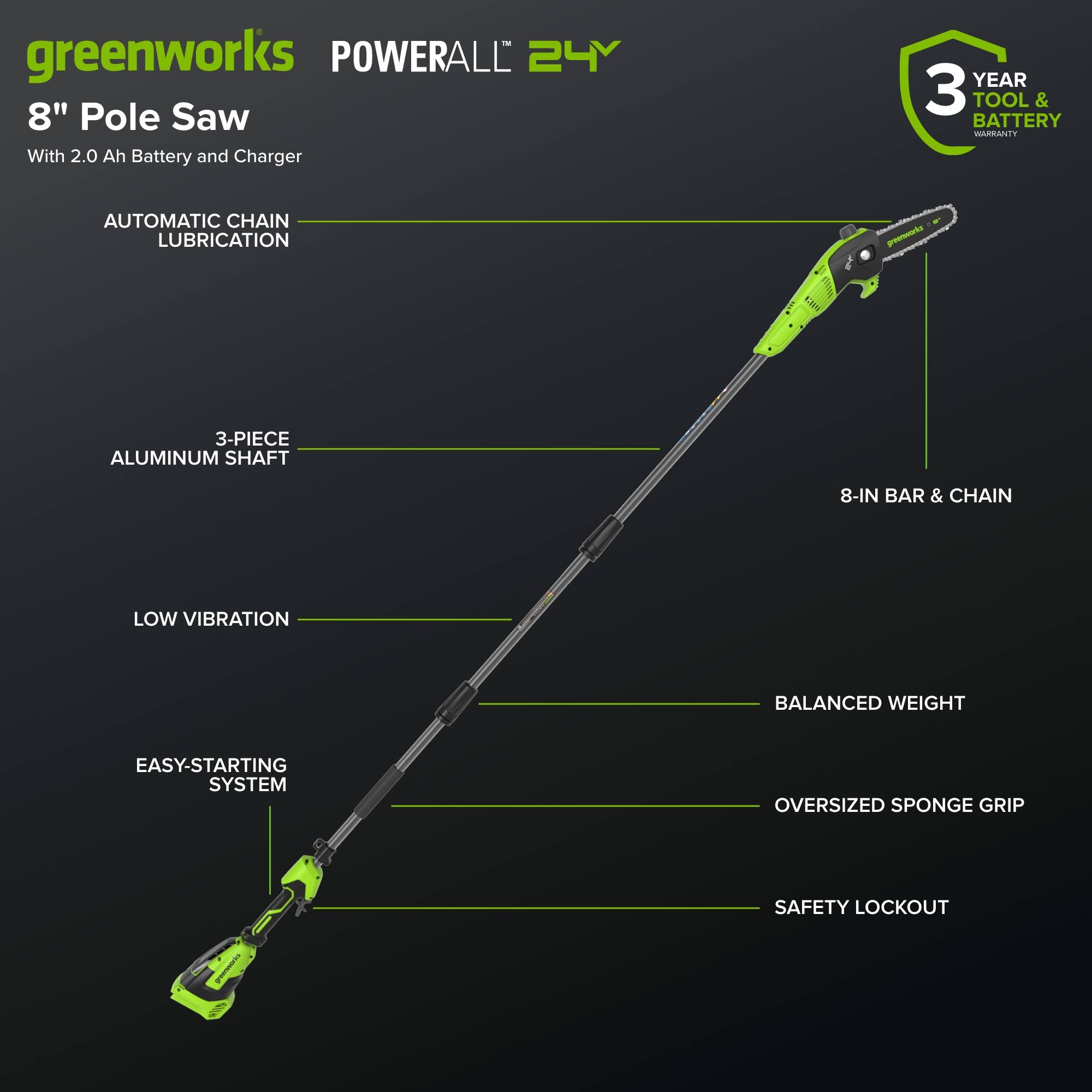 greenworks POWERALL 24Y 8" Pole Saw With 2.0 Ah Battery and Charger  
YEAR 3 TOOL & BATTERY WARRANTY  
AUTOMATIC CHAIN LUBRICATION  
3-PIECE ALUMINUM SHAFT  
8-IN BAR & CHAIN  
LOW VIBRATION  
EASY-STARTING SYSTEM  
BALANCED WEIGHT  
OVERSIZED SPONGE GRIP  
SAFETY LOCKOUT