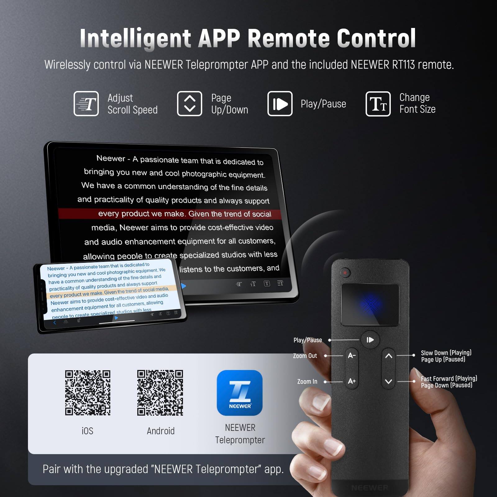 Intelligent APP Remote Control  
Wirelessly control via NEEWER Teleprompter APP and the included NEEWER RT113 remote.  

Adjust Scroll Speed  
Page Up/Down  
Play/Pause  
Change Font Size  

Neewer - A passionate team that is dedicated to bringing you new and cool photographic equipment. We have a common understanding of the fine details and practicality of quality products and always support every product we make. Given the trend of social media, Neewer aims to provide cost-effective video and audio enhancement equipment for all customers, allowing people to create specialized studios with less.  

Pair with the upgraded "NEEWER Teleprompter" app.