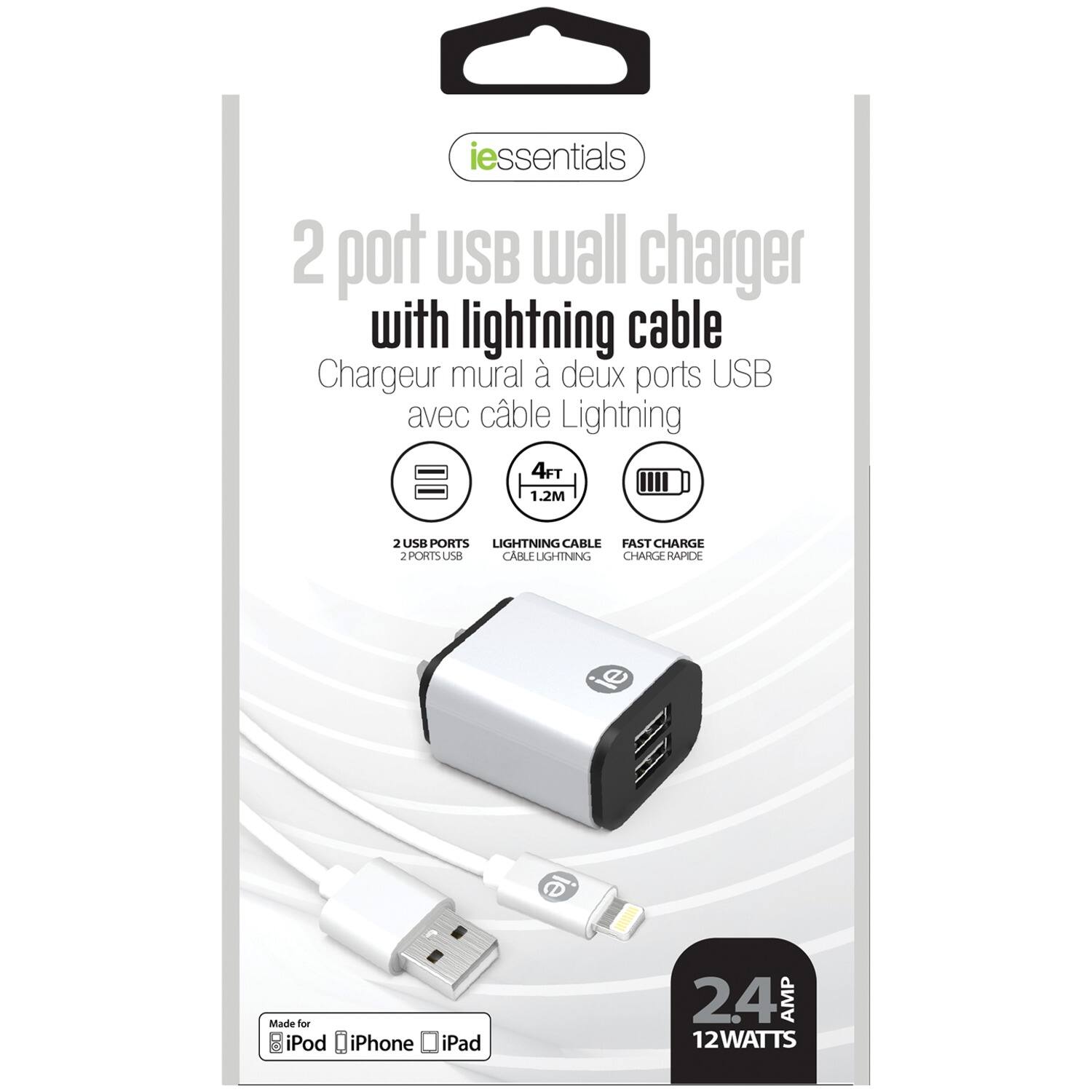 iessentials 2 port USB wall charger with lightning cable  
Chargeur mural à deux ports USB avec câble Lightning  
4FT / 1.2M  
2 USB PORTS  
LIGHTNING CABLE  
FAST CHARGE  
2 PORTS USB  
CABLE LIGHTNING  
CHARGE RAPIDE  
Made for iPod iPhone iPad  
2.4 AMP  
12 WATTS