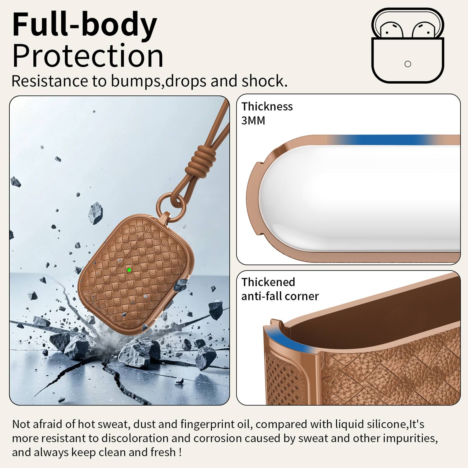 Full-body Protection  
Resistance to bumps, drops and shock.  
Thickness 3MM  
Thickened anti-fall corner  
Not afraid of hot sweat, dust and fingerprint oil, compared with liquid silicone, it's more resistant to discoloration and corrosion caused by sweat and other impurities, and always keep clean and fresh!