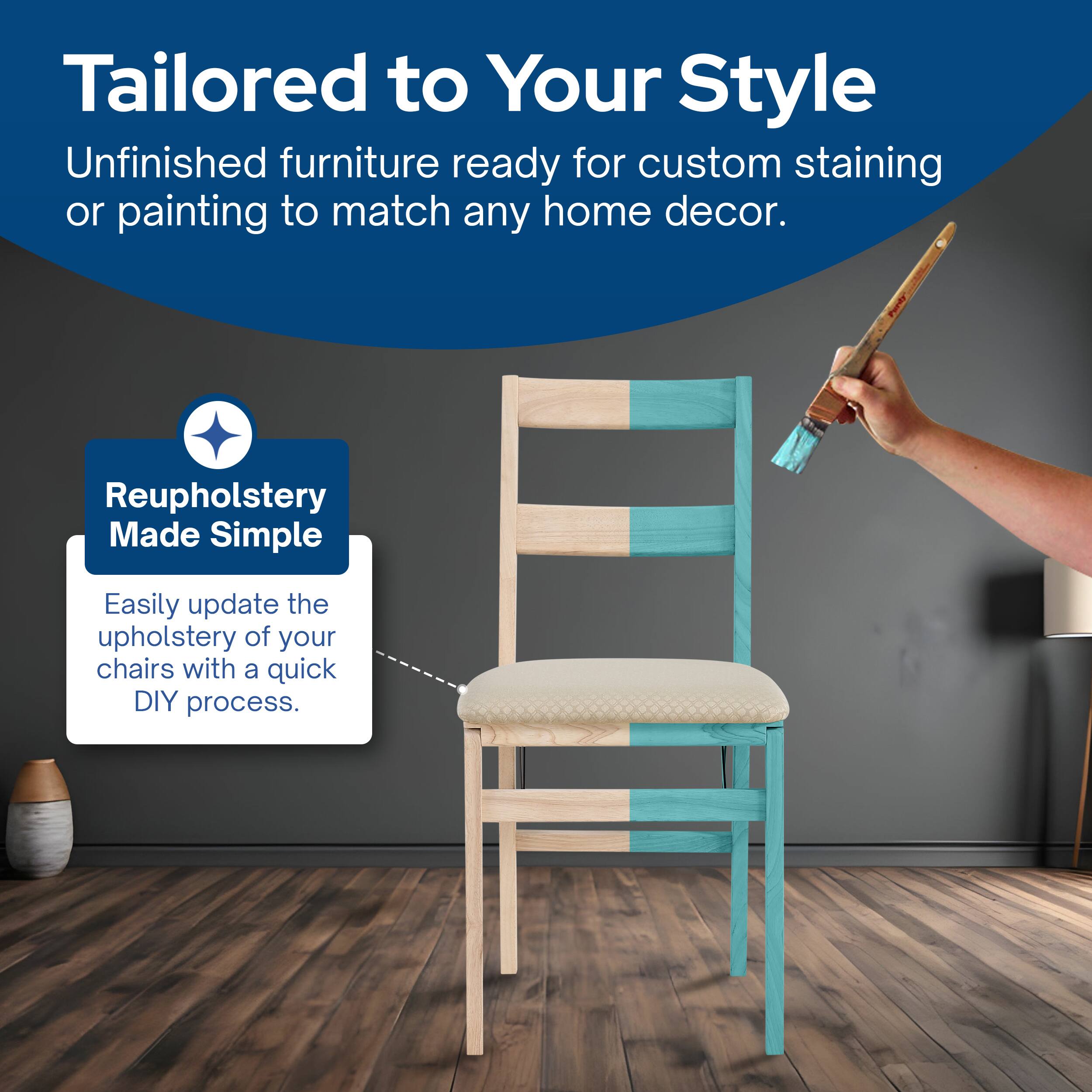 Tailored to Your Style  
Unfinished furniture ready for custom staining or painting to match any home decor.  

Reupholstery Made Simple  
Easily update the upholstery of your chairs with a quick DIY process.